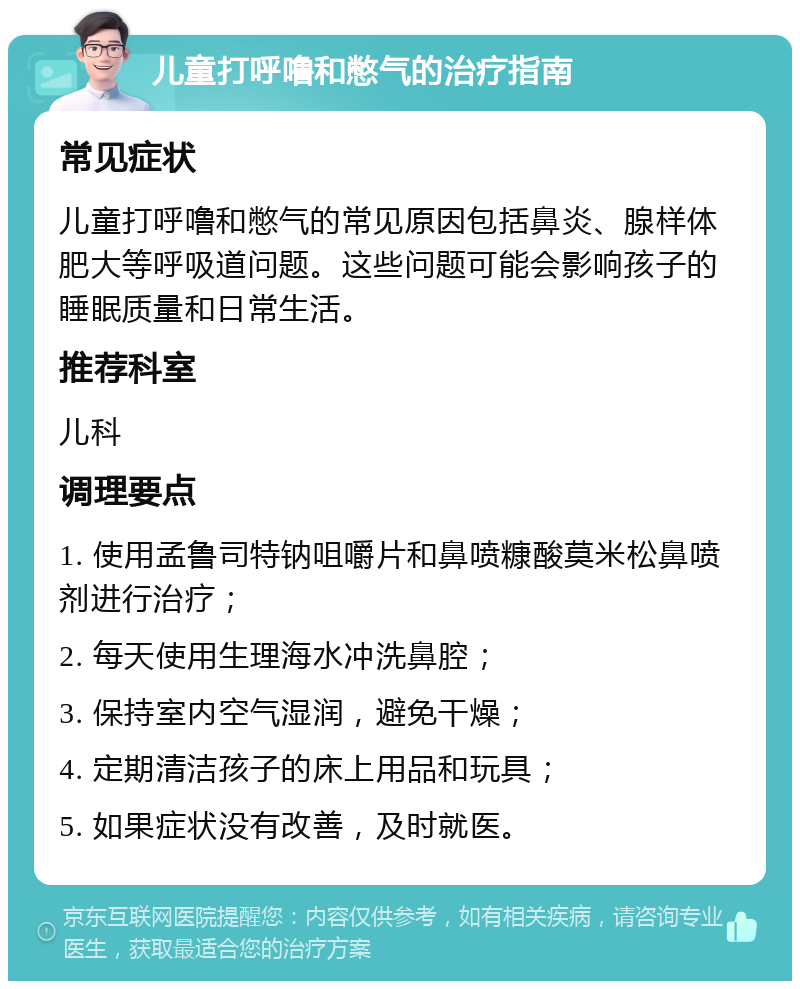 儿童打呼噜和憋气的治疗指南 常见症状 儿童打呼噜和憋气的常见原因包括鼻炎、腺样体肥大等呼吸道问题。这些问题可能会影响孩子的睡眠质量和日常生活。 推荐科室 儿科 调理要点 1. 使用孟鲁司特钠咀嚼片和鼻喷糠酸莫米松鼻喷剂进行治疗； 2. 每天使用生理海水冲洗鼻腔； 3. 保持室内空气湿润，避免干燥； 4. 定期清洁孩子的床上用品和玩具； 5. 如果症状没有改善，及时就医。