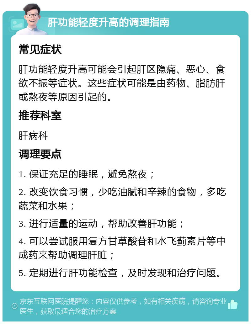 肝功能轻度升高的调理指南 常见症状 肝功能轻度升高可能会引起肝区隐痛、恶心、食欲不振等症状。这些症状可能是由药物、脂肪肝或熬夜等原因引起的。 推荐科室 肝病科 调理要点 1. 保证充足的睡眠，避免熬夜； 2. 改变饮食习惯，少吃油腻和辛辣的食物，多吃蔬菜和水果； 3. 进行适量的运动，帮助改善肝功能； 4. 可以尝试服用复方甘草酸苷和水飞蓟素片等中成药来帮助调理肝脏； 5. 定期进行肝功能检查，及时发现和治疗问题。