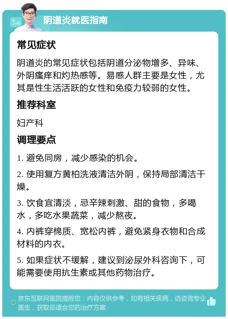 阴道炎就医指南 常见症状 阴道炎的常见症状包括阴道分泌物增多、异味、外阴瘙痒和灼热感等。易感人群主要是女性，尤其是性生活活跃的女性和免疫力较弱的女性。 推荐科室 妇产科 调理要点 1. 避免同房，减少感染的机会。 2. 使用复方黄柏洗液清洁外阴，保持局部清洁干燥。 3. 饮食宜清淡，忌辛辣刺激、甜的食物，多喝水，多吃水果蔬菜，减少熬夜。 4. 内裤穿棉质、宽松内裤，避免紧身衣物和合成材料的内衣。 5. 如果症状不缓解，建议到泌尿外科咨询下，可能需要使用抗生素或其他药物治疗。