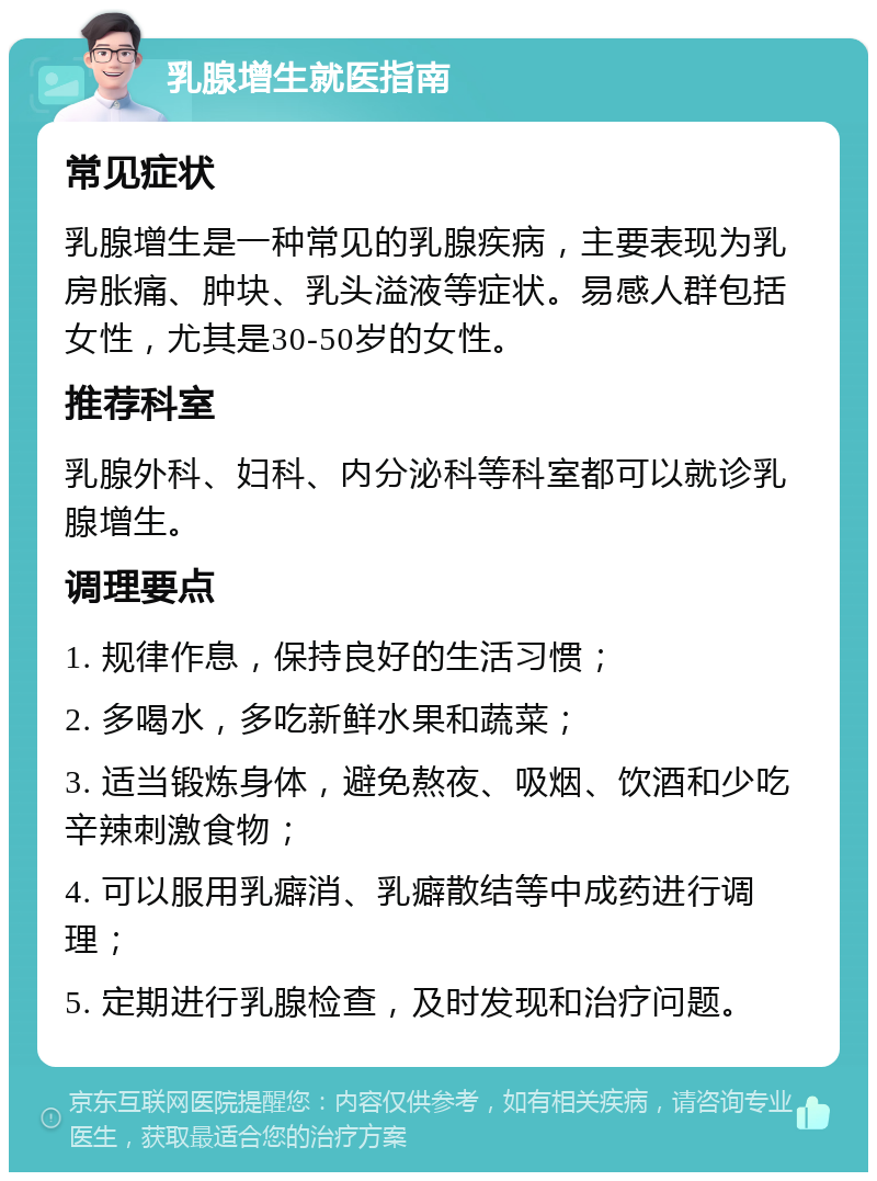 乳腺增生就医指南 常见症状 乳腺增生是一种常见的乳腺疾病，主要表现为乳房胀痛、肿块、乳头溢液等症状。易感人群包括女性，尤其是30-50岁的女性。 推荐科室 乳腺外科、妇科、内分泌科等科室都可以就诊乳腺增生。 调理要点 1. 规律作息，保持良好的生活习惯； 2. 多喝水，多吃新鲜水果和蔬菜； 3. 适当锻炼身体，避免熬夜、吸烟、饮酒和少吃辛辣刺激食物； 4. 可以服用乳癖消、乳癖散结等中成药进行调理； 5. 定期进行乳腺检查，及时发现和治疗问题。