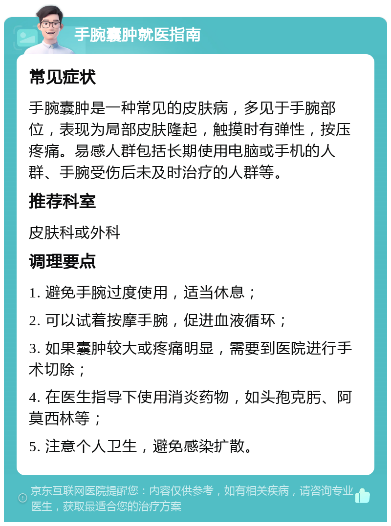 手腕囊肿就医指南 常见症状 手腕囊肿是一种常见的皮肤病，多见于手腕部位，表现为局部皮肤隆起，触摸时有弹性，按压疼痛。易感人群包括长期使用电脑或手机的人群、手腕受伤后未及时治疗的人群等。 推荐科室 皮肤科或外科 调理要点 1. 避免手腕过度使用，适当休息； 2. 可以试着按摩手腕，促进血液循环； 3. 如果囊肿较大或疼痛明显，需要到医院进行手术切除； 4. 在医生指导下使用消炎药物，如头孢克肟、阿莫西林等； 5. 注意个人卫生，避免感染扩散。