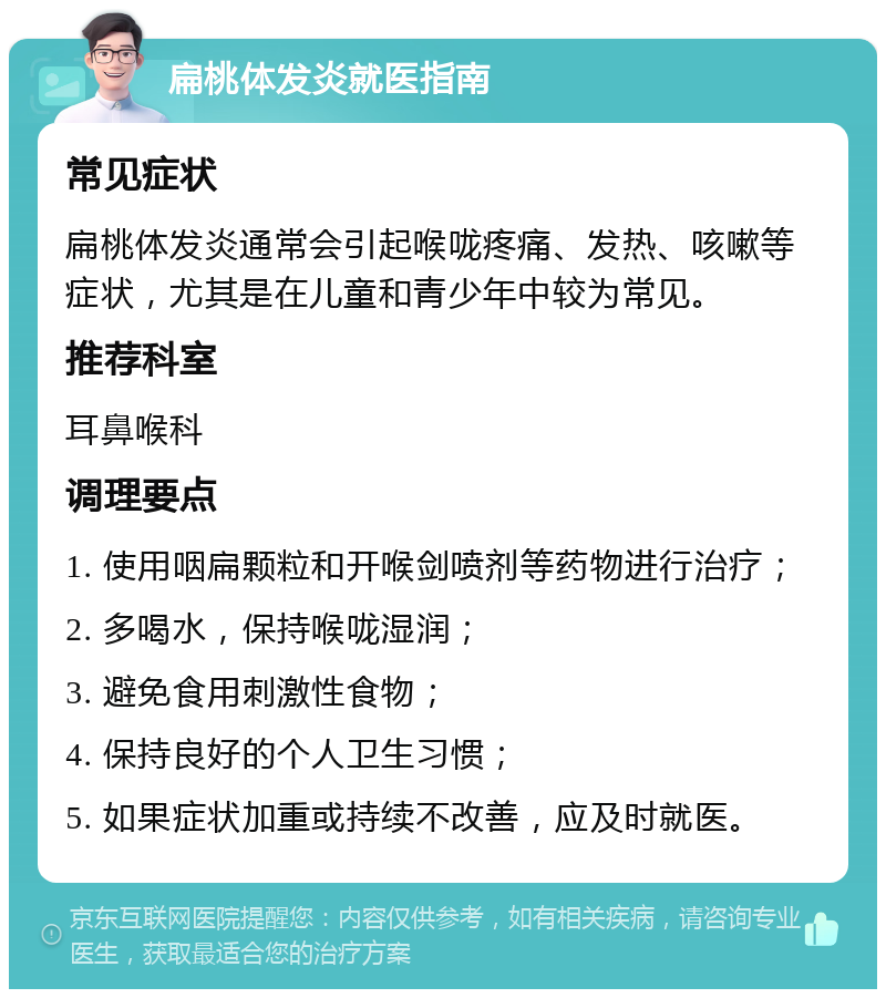 扁桃体发炎就医指南 常见症状 扁桃体发炎通常会引起喉咙疼痛、发热、咳嗽等症状，尤其是在儿童和青少年中较为常见。 推荐科室 耳鼻喉科 调理要点 1. 使用咽扁颗粒和开喉剑喷剂等药物进行治疗； 2. 多喝水，保持喉咙湿润； 3. 避免食用刺激性食物； 4. 保持良好的个人卫生习惯； 5. 如果症状加重或持续不改善，应及时就医。