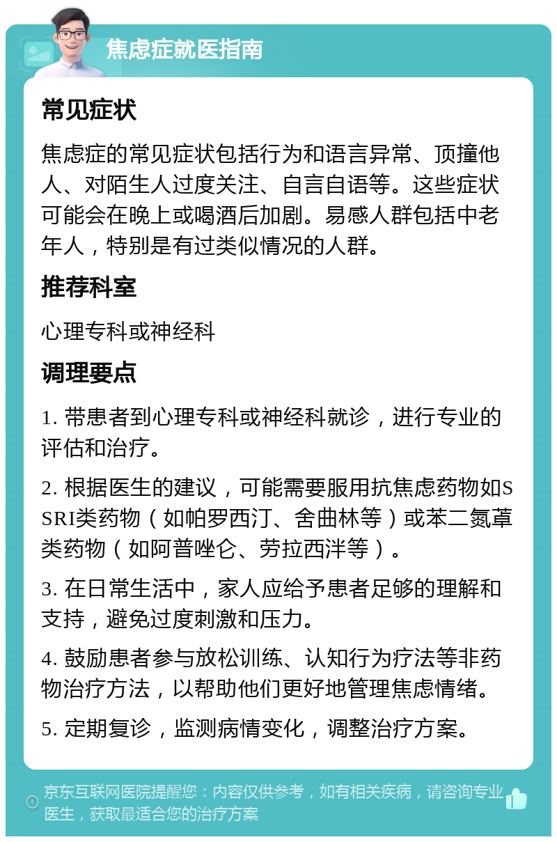 焦虑症就医指南 常见症状 焦虑症的常见症状包括行为和语言异常、顶撞他人、对陌生人过度关注、自言自语等。这些症状可能会在晚上或喝酒后加剧。易感人群包括中老年人，特别是有过类似情况的人群。 推荐科室 心理专科或神经科 调理要点 1. 带患者到心理专科或神经科就诊，进行专业的评估和治疗。 2. 根据医生的建议，可能需要服用抗焦虑药物如SSRI类药物（如帕罗西汀、舍曲林等）或苯二氮䓬类药物（如阿普唑仑、劳拉西泮等）。 3. 在日常生活中，家人应给予患者足够的理解和支持，避免过度刺激和压力。 4. 鼓励患者参与放松训练、认知行为疗法等非药物治疗方法，以帮助他们更好地管理焦虑情绪。 5. 定期复诊，监测病情变化，调整治疗方案。