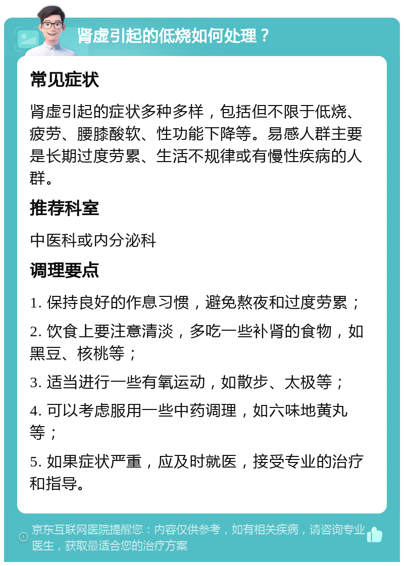 肾虚引起的低烧如何处理？ 常见症状 肾虚引起的症状多种多样，包括但不限于低烧、疲劳、腰膝酸软、性功能下降等。易感人群主要是长期过度劳累、生活不规律或有慢性疾病的人群。 推荐科室 中医科或内分泌科 调理要点 1. 保持良好的作息习惯，避免熬夜和过度劳累； 2. 饮食上要注意清淡，多吃一些补肾的食物，如黑豆、核桃等； 3. 适当进行一些有氧运动，如散步、太极等； 4. 可以考虑服用一些中药调理，如六味地黄丸等； 5. 如果症状严重，应及时就医，接受专业的治疗和指导。