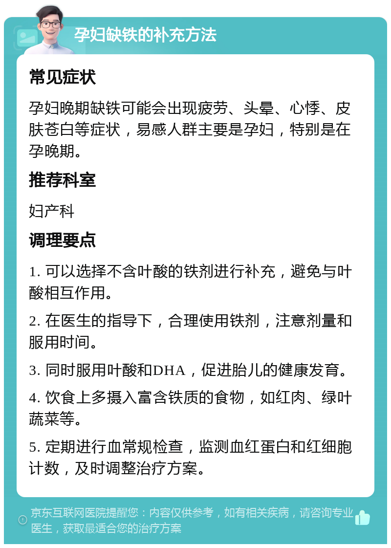 孕妇缺铁的补充方法 常见症状 孕妇晚期缺铁可能会出现疲劳、头晕、心悸、皮肤苍白等症状，易感人群主要是孕妇，特别是在孕晚期。 推荐科室 妇产科 调理要点 1. 可以选择不含叶酸的铁剂进行补充，避免与叶酸相互作用。 2. 在医生的指导下，合理使用铁剂，注意剂量和服用时间。 3. 同时服用叶酸和DHA，促进胎儿的健康发育。 4. 饮食上多摄入富含铁质的食物，如红肉、绿叶蔬菜等。 5. 定期进行血常规检查，监测血红蛋白和红细胞计数，及时调整治疗方案。