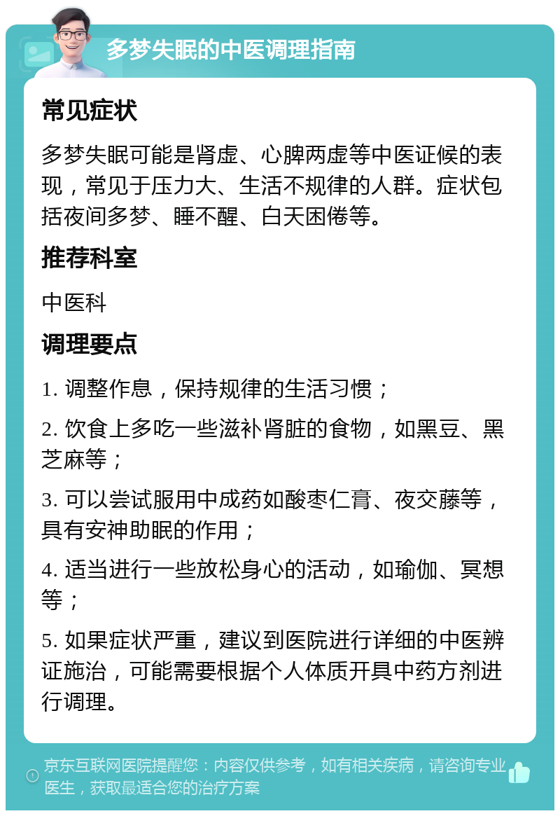 多梦失眠的中医调理指南 常见症状 多梦失眠可能是肾虚、心脾两虚等中医证候的表现，常见于压力大、生活不规律的人群。症状包括夜间多梦、睡不醒、白天困倦等。 推荐科室 中医科 调理要点 1. 调整作息，保持规律的生活习惯； 2. 饮食上多吃一些滋补肾脏的食物，如黑豆、黑芝麻等； 3. 可以尝试服用中成药如酸枣仁膏、夜交藤等，具有安神助眠的作用； 4. 适当进行一些放松身心的活动，如瑜伽、冥想等； 5. 如果症状严重，建议到医院进行详细的中医辨证施治，可能需要根据个人体质开具中药方剂进行调理。