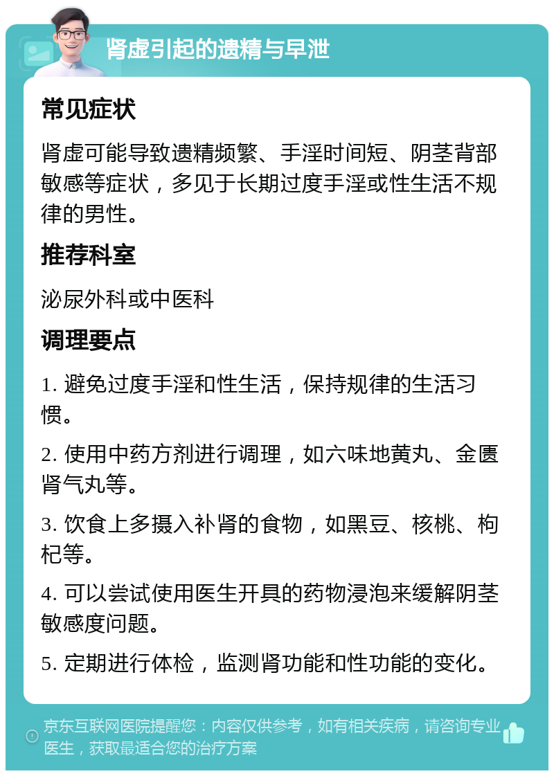 肾虚引起的遗精与早泄 常见症状 肾虚可能导致遗精频繁、手淫时间短、阴茎背部敏感等症状，多见于长期过度手淫或性生活不规律的男性。 推荐科室 泌尿外科或中医科 调理要点 1. 避免过度手淫和性生活，保持规律的生活习惯。 2. 使用中药方剂进行调理，如六味地黄丸、金匮肾气丸等。 3. 饮食上多摄入补肾的食物，如黑豆、核桃、枸杞等。 4. 可以尝试使用医生开具的药物浸泡来缓解阴茎敏感度问题。 5. 定期进行体检，监测肾功能和性功能的变化。