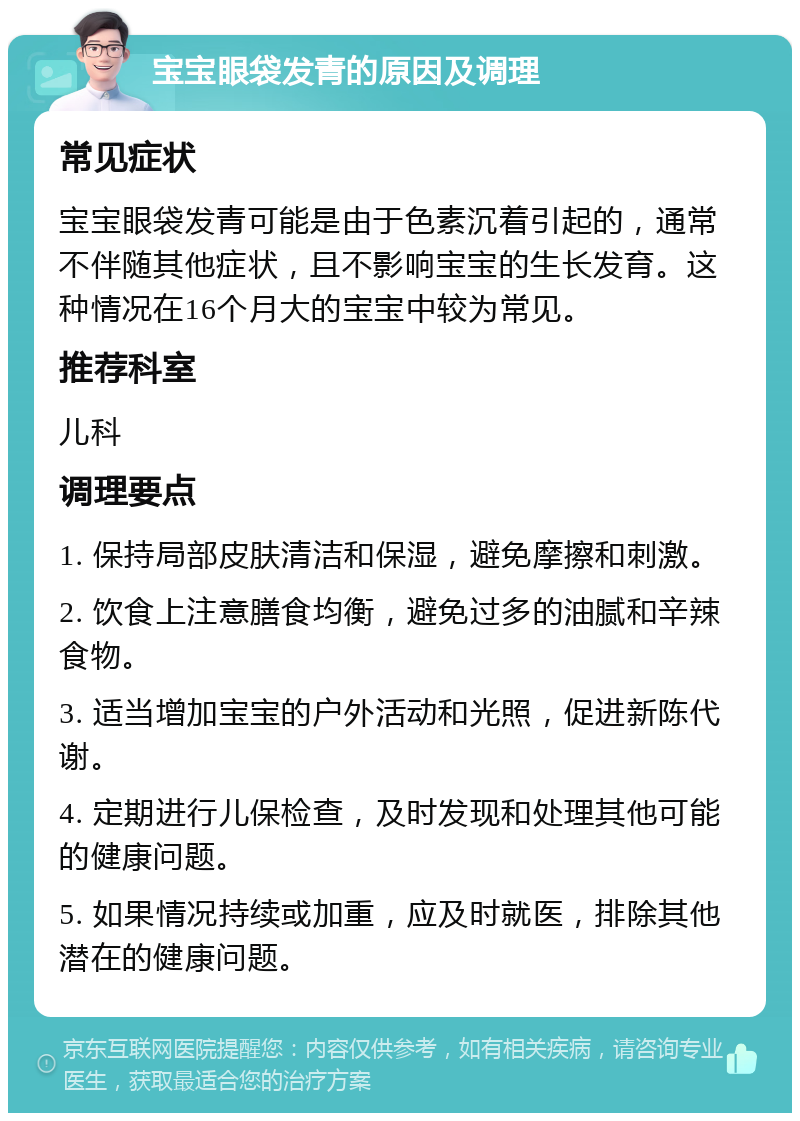 宝宝眼袋发青的原因及调理 常见症状 宝宝眼袋发青可能是由于色素沉着引起的，通常不伴随其他症状，且不影响宝宝的生长发育。这种情况在16个月大的宝宝中较为常见。 推荐科室 儿科 调理要点 1. 保持局部皮肤清洁和保湿，避免摩擦和刺激。 2. 饮食上注意膳食均衡，避免过多的油腻和辛辣食物。 3. 适当增加宝宝的户外活动和光照，促进新陈代谢。 4. 定期进行儿保检查，及时发现和处理其他可能的健康问题。 5. 如果情况持续或加重，应及时就医，排除其他潜在的健康问题。