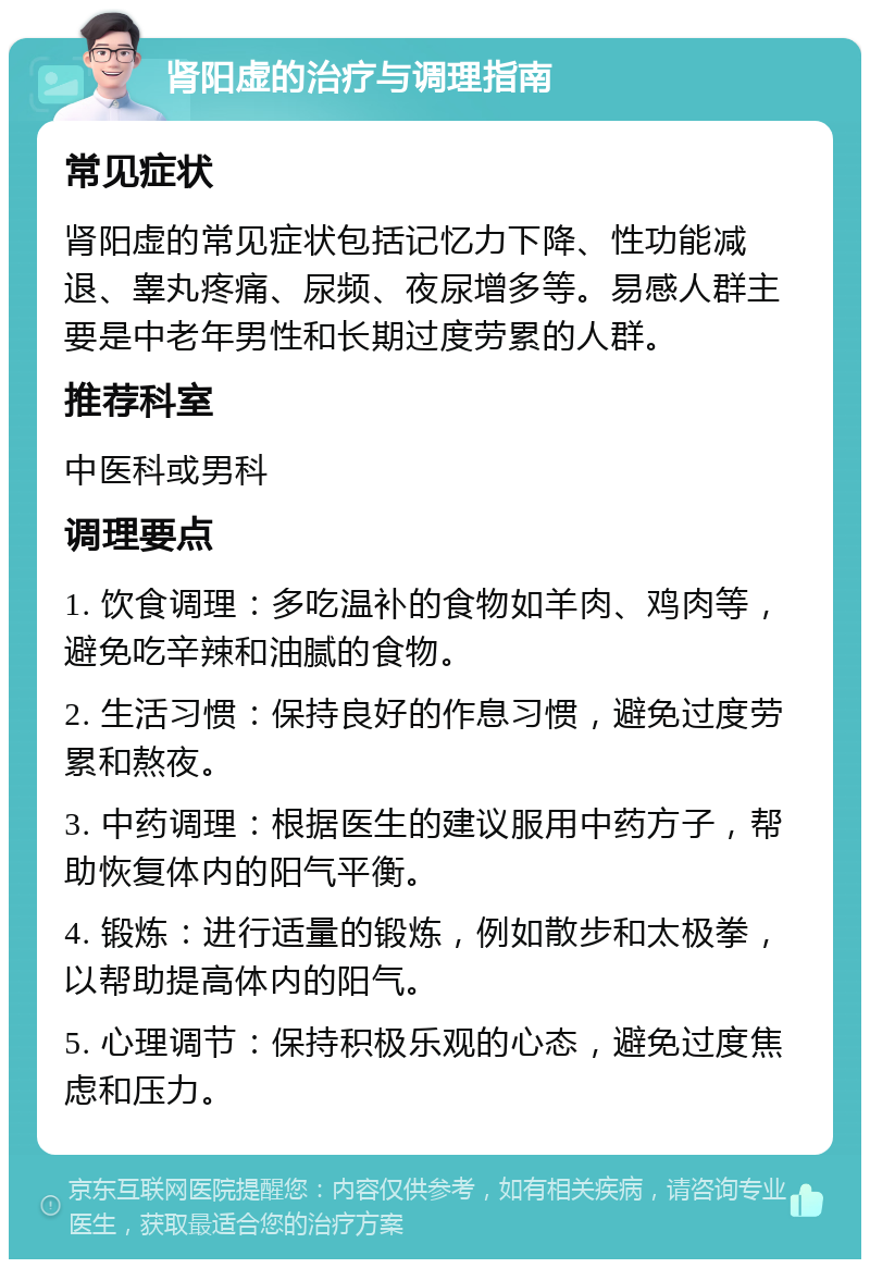 肾阳虚的治疗与调理指南 常见症状 肾阳虚的常见症状包括记忆力下降、性功能减退、睾丸疼痛、尿频、夜尿增多等。易感人群主要是中老年男性和长期过度劳累的人群。 推荐科室 中医科或男科 调理要点 1. 饮食调理：多吃温补的食物如羊肉、鸡肉等，避免吃辛辣和油腻的食物。 2. 生活习惯：保持良好的作息习惯，避免过度劳累和熬夜。 3. 中药调理：根据医生的建议服用中药方子，帮助恢复体内的阳气平衡。 4. 锻炼：进行适量的锻炼，例如散步和太极拳，以帮助提高体内的阳气。 5. 心理调节：保持积极乐观的心态，避免过度焦虑和压力。