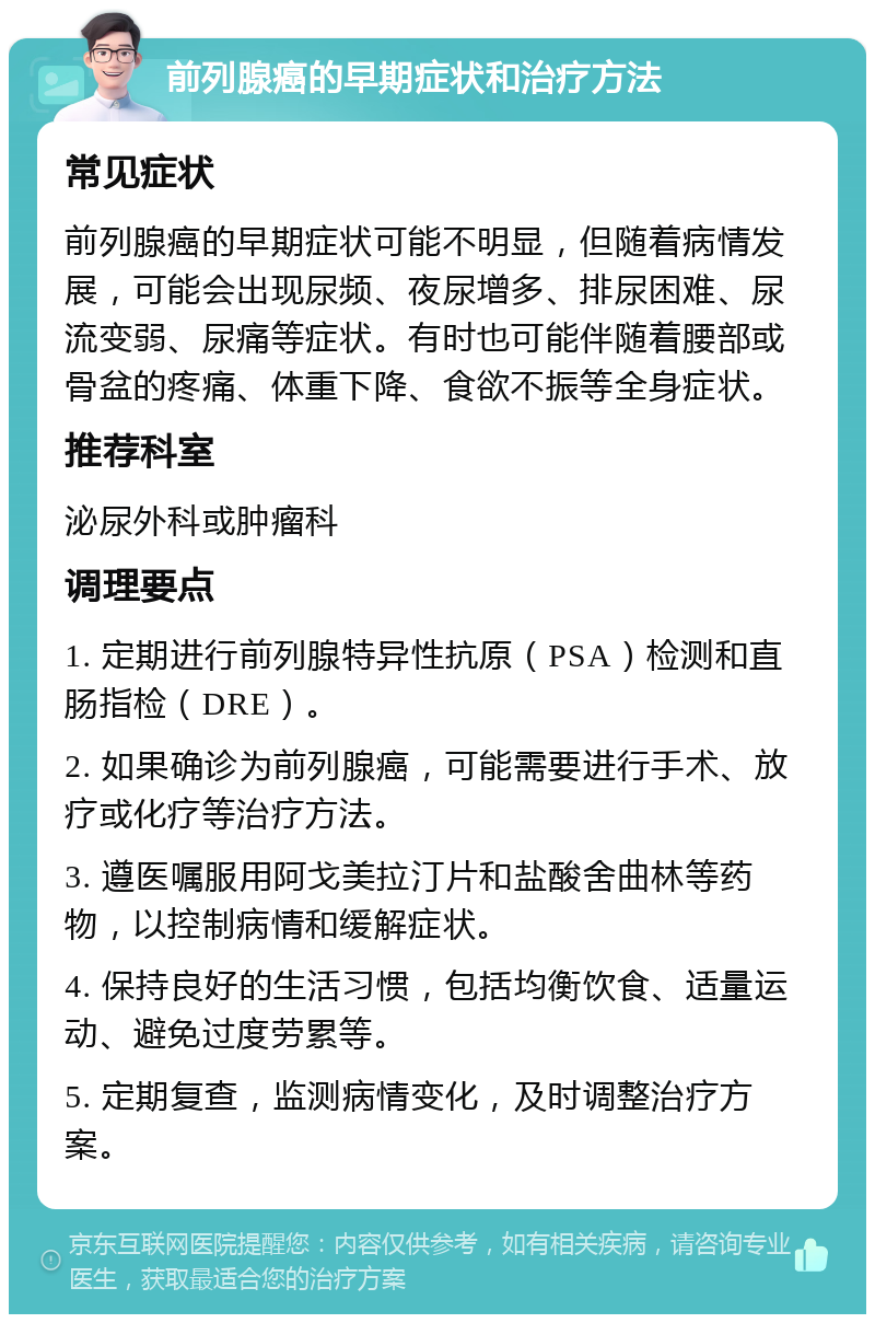 前列腺癌的早期症状和治疗方法 常见症状 前列腺癌的早期症状可能不明显，但随着病情发展，可能会出现尿频、夜尿增多、排尿困难、尿流变弱、尿痛等症状。有时也可能伴随着腰部或骨盆的疼痛、体重下降、食欲不振等全身症状。 推荐科室 泌尿外科或肿瘤科 调理要点 1. 定期进行前列腺特异性抗原（PSA）检测和直肠指检（DRE）。 2. 如果确诊为前列腺癌，可能需要进行手术、放疗或化疗等治疗方法。 3. 遵医嘱服用阿戈美拉汀片和盐酸舍曲林等药物，以控制病情和缓解症状。 4. 保持良好的生活习惯，包括均衡饮食、适量运动、避免过度劳累等。 5. 定期复查，监测病情变化，及时调整治疗方案。