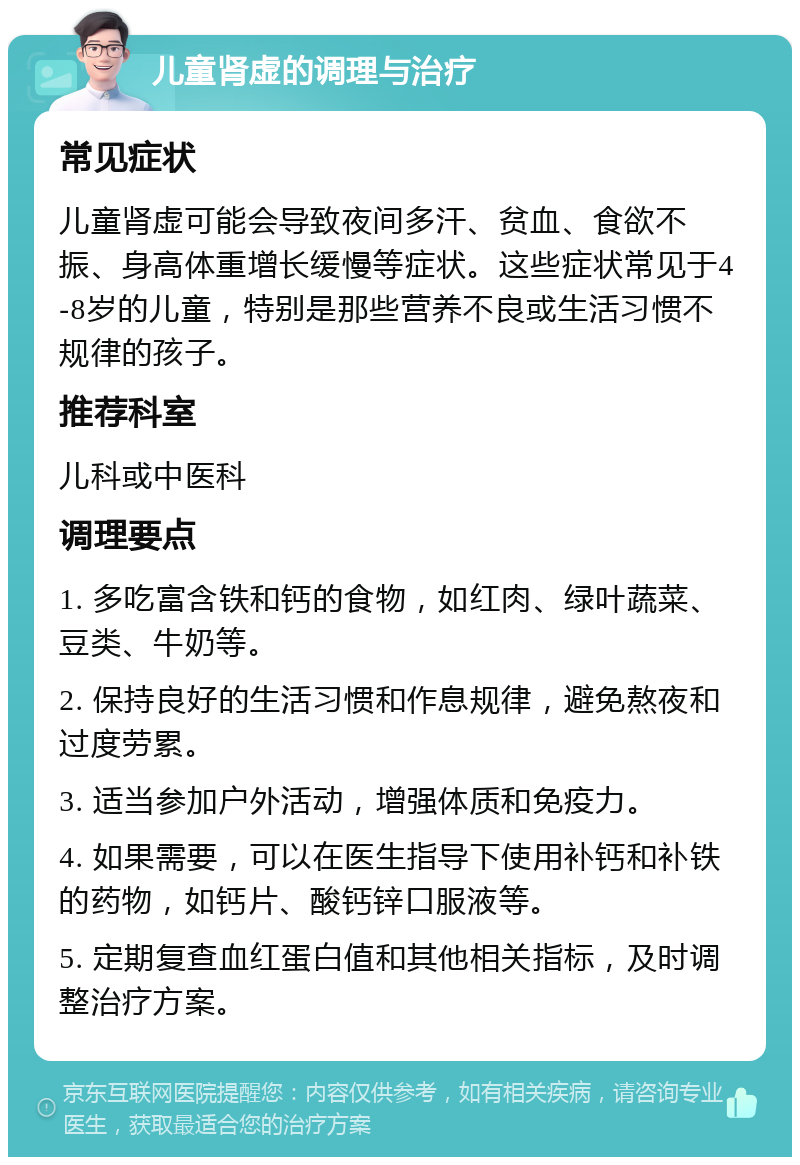 儿童肾虚的调理与治疗 常见症状 儿童肾虚可能会导致夜间多汗、贫血、食欲不振、身高体重增长缓慢等症状。这些症状常见于4-8岁的儿童，特别是那些营养不良或生活习惯不规律的孩子。 推荐科室 儿科或中医科 调理要点 1. 多吃富含铁和钙的食物，如红肉、绿叶蔬菜、豆类、牛奶等。 2. 保持良好的生活习惯和作息规律，避免熬夜和过度劳累。 3. 适当参加户外活动，增强体质和免疫力。 4. 如果需要，可以在医生指导下使用补钙和补铁的药物，如钙片、酸钙锌口服液等。 5. 定期复查血红蛋白值和其他相关指标，及时调整治疗方案。