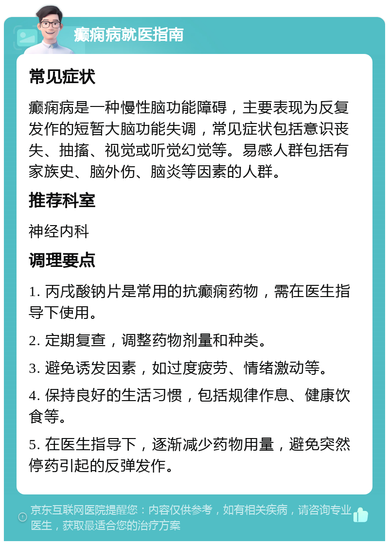 癫痫病就医指南 常见症状 癫痫病是一种慢性脑功能障碍，主要表现为反复发作的短暂大脑功能失调，常见症状包括意识丧失、抽搐、视觉或听觉幻觉等。易感人群包括有家族史、脑外伤、脑炎等因素的人群。 推荐科室 神经内科 调理要点 1. 丙戌酸钠片是常用的抗癫痫药物，需在医生指导下使用。 2. 定期复查，调整药物剂量和种类。 3. 避免诱发因素，如过度疲劳、情绪激动等。 4. 保持良好的生活习惯，包括规律作息、健康饮食等。 5. 在医生指导下，逐渐减少药物用量，避免突然停药引起的反弹发作。