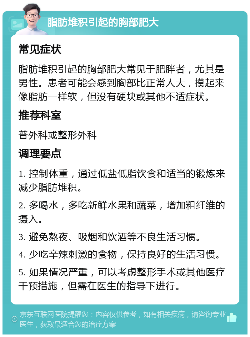 脂肪堆积引起的胸部肥大 常见症状 脂肪堆积引起的胸部肥大常见于肥胖者，尤其是男性。患者可能会感到胸部比正常人大，摸起来像脂肪一样软，但没有硬块或其他不适症状。 推荐科室 普外科或整形外科 调理要点 1. 控制体重，通过低盐低脂饮食和适当的锻炼来减少脂肪堆积。 2. 多喝水，多吃新鲜水果和蔬菜，增加粗纤维的摄入。 3. 避免熬夜、吸烟和饮酒等不良生活习惯。 4. 少吃辛辣刺激的食物，保持良好的生活习惯。 5. 如果情况严重，可以考虑整形手术或其他医疗干预措施，但需在医生的指导下进行。