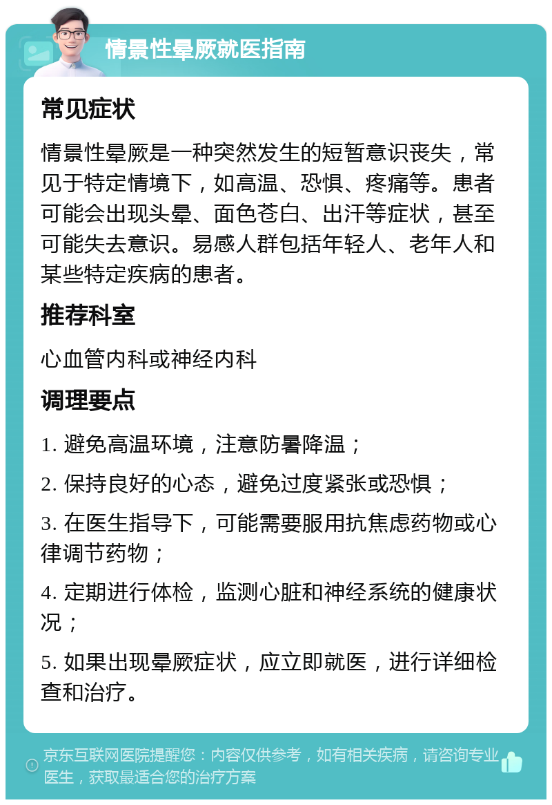 情景性晕厥就医指南 常见症状 情景性晕厥是一种突然发生的短暂意识丧失，常见于特定情境下，如高温、恐惧、疼痛等。患者可能会出现头晕、面色苍白、出汗等症状，甚至可能失去意识。易感人群包括年轻人、老年人和某些特定疾病的患者。 推荐科室 心血管内科或神经内科 调理要点 1. 避免高温环境，注意防暑降温； 2. 保持良好的心态，避免过度紧张或恐惧； 3. 在医生指导下，可能需要服用抗焦虑药物或心律调节药物； 4. 定期进行体检，监测心脏和神经系统的健康状况； 5. 如果出现晕厥症状，应立即就医，进行详细检查和治疗。