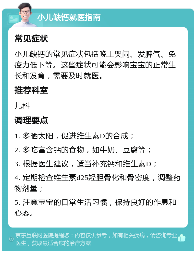 小儿缺钙就医指南 常见症状 小儿缺钙的常见症状包括晚上哭闹、发脾气、免疫力低下等。这些症状可能会影响宝宝的正常生长和发育，需要及时就医。 推荐科室 儿科 调理要点 1. 多晒太阳，促进维生素D的合成； 2. 多吃富含钙的食物，如牛奶、豆腐等； 3. 根据医生建议，适当补充钙和维生素D； 4. 定期检查维生素d25羟胆骨化和骨密度，调整药物剂量； 5. 注意宝宝的日常生活习惯，保持良好的作息和心态。