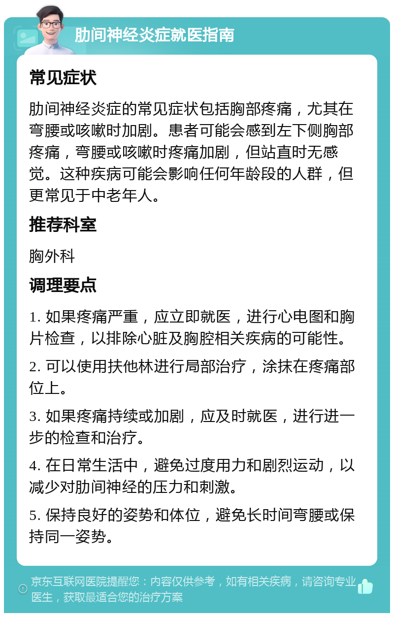 肋间神经炎症就医指南 常见症状 肋间神经炎症的常见症状包括胸部疼痛，尤其在弯腰或咳嗽时加剧。患者可能会感到左下侧胸部疼痛，弯腰或咳嗽时疼痛加剧，但站直时无感觉。这种疾病可能会影响任何年龄段的人群，但更常见于中老年人。 推荐科室 胸外科 调理要点 1. 如果疼痛严重，应立即就医，进行心电图和胸片检查，以排除心脏及胸腔相关疾病的可能性。 2. 可以使用扶他林进行局部治疗，涂抹在疼痛部位上。 3. 如果疼痛持续或加剧，应及时就医，进行进一步的检查和治疗。 4. 在日常生活中，避免过度用力和剧烈运动，以减少对肋间神经的压力和刺激。 5. 保持良好的姿势和体位，避免长时间弯腰或保持同一姿势。