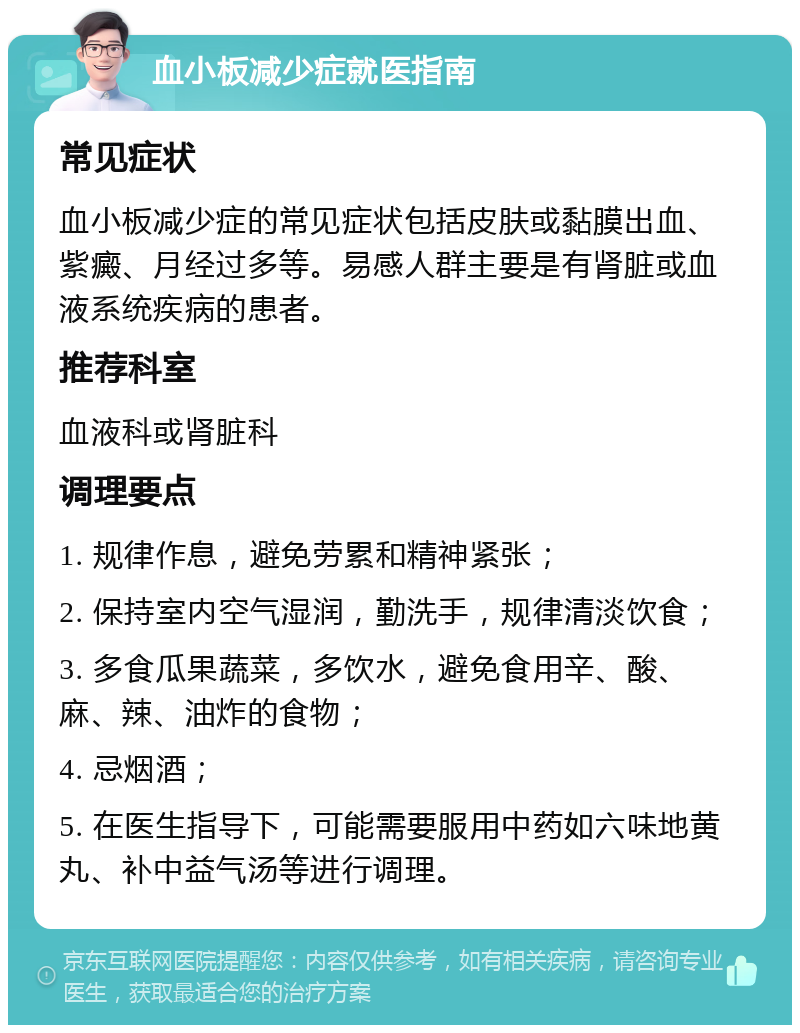 血小板减少症就医指南 常见症状 血小板减少症的常见症状包括皮肤或黏膜出血、紫癜、月经过多等。易感人群主要是有肾脏或血液系统疾病的患者。 推荐科室 血液科或肾脏科 调理要点 1. 规律作息，避免劳累和精神紧张； 2. 保持室内空气湿润，勤洗手，规律清淡饮食； 3. 多食瓜果蔬菜，多饮水，避免食用辛、酸、麻、辣、油炸的食物； 4. 忌烟酒； 5. 在医生指导下，可能需要服用中药如六味地黄丸、补中益气汤等进行调理。