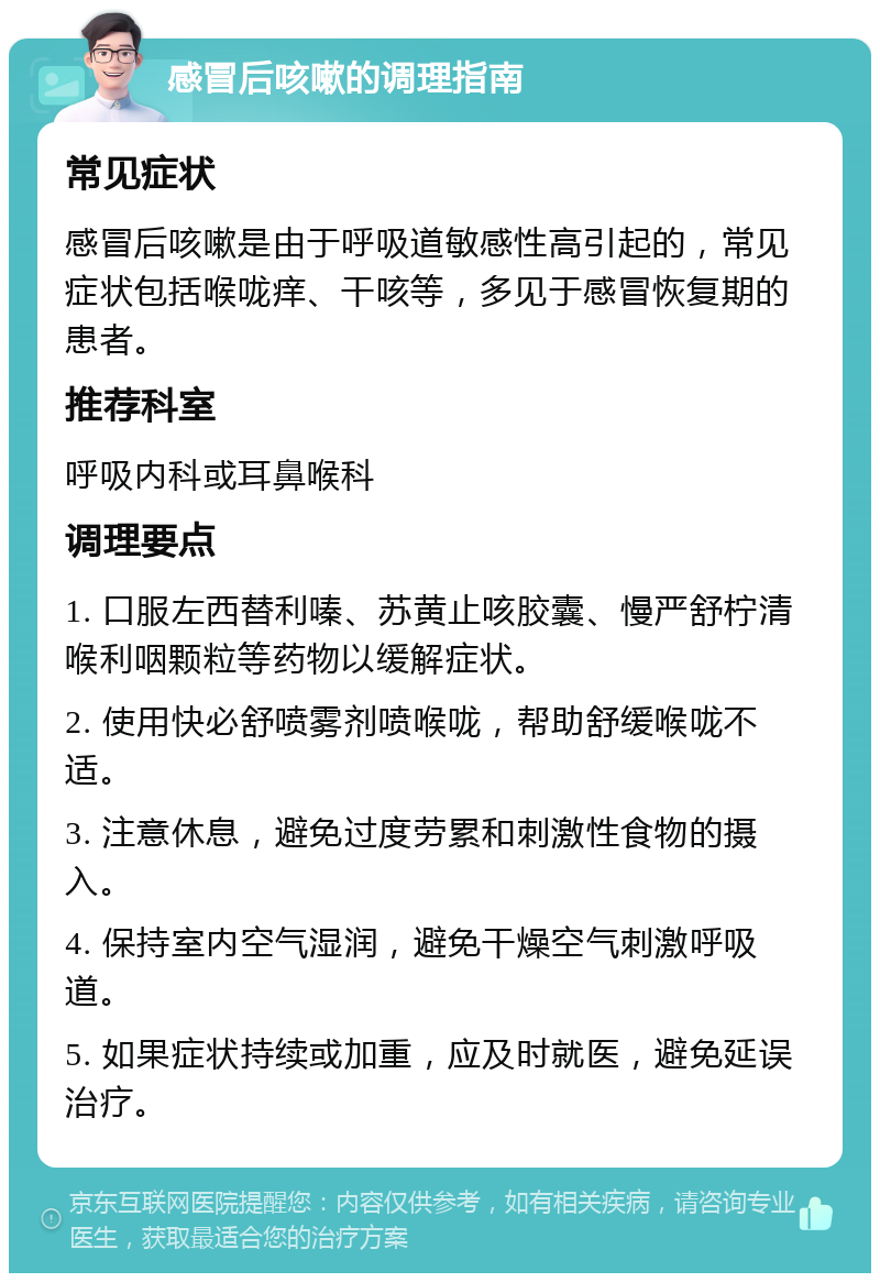 感冒后咳嗽的调理指南 常见症状 感冒后咳嗽是由于呼吸道敏感性高引起的，常见症状包括喉咙痒、干咳等，多见于感冒恢复期的患者。 推荐科室 呼吸内科或耳鼻喉科 调理要点 1. 口服左西替利嗪、苏黄止咳胶囊、慢严舒柠清喉利咽颗粒等药物以缓解症状。 2. 使用快必舒喷雾剂喷喉咙，帮助舒缓喉咙不适。 3. 注意休息，避免过度劳累和刺激性食物的摄入。 4. 保持室内空气湿润，避免干燥空气刺激呼吸道。 5. 如果症状持续或加重，应及时就医，避免延误治疗。