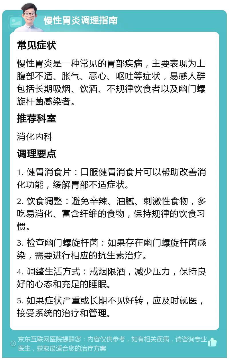 慢性胃炎调理指南 常见症状 慢性胃炎是一种常见的胃部疾病，主要表现为上腹部不适、胀气、恶心、呕吐等症状，易感人群包括长期吸烟、饮酒、不规律饮食者以及幽门螺旋杆菌感染者。 推荐科室 消化内科 调理要点 1. 健胃消食片：口服健胃消食片可以帮助改善消化功能，缓解胃部不适症状。 2. 饮食调整：避免辛辣、油腻、刺激性食物，多吃易消化、富含纤维的食物，保持规律的饮食习惯。 3. 检查幽门螺旋杆菌：如果存在幽门螺旋杆菌感染，需要进行相应的抗生素治疗。 4. 调整生活方式：戒烟限酒，减少压力，保持良好的心态和充足的睡眠。 5. 如果症状严重或长期不见好转，应及时就医，接受系统的治疗和管理。