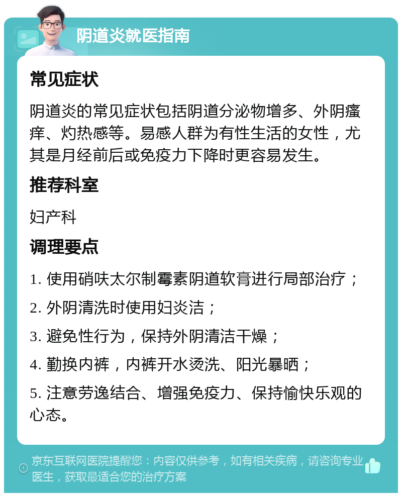 阴道炎就医指南 常见症状 阴道炎的常见症状包括阴道分泌物增多、外阴瘙痒、灼热感等。易感人群为有性生活的女性，尤其是月经前后或免疫力下降时更容易发生。 推荐科室 妇产科 调理要点 1. 使用硝呋太尔制霉素阴道软膏进行局部治疗； 2. 外阴清洗时使用妇炎洁； 3. 避免性行为，保持外阴清洁干燥； 4. 勤换内裤，内裤开水烫洗、阳光暴晒； 5. 注意劳逸结合、增强免疫力、保持愉快乐观的心态。