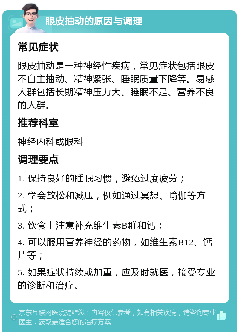 眼皮抽动的原因与调理 常见症状 眼皮抽动是一种神经性疾病，常见症状包括眼皮不自主抽动、精神紧张、睡眠质量下降等。易感人群包括长期精神压力大、睡眠不足、营养不良的人群。 推荐科室 神经内科或眼科 调理要点 1. 保持良好的睡眠习惯，避免过度疲劳； 2. 学会放松和减压，例如通过冥想、瑜伽等方式； 3. 饮食上注意补充维生素B群和钙； 4. 可以服用营养神经的药物，如维生素B12、钙片等； 5. 如果症状持续或加重，应及时就医，接受专业的诊断和治疗。