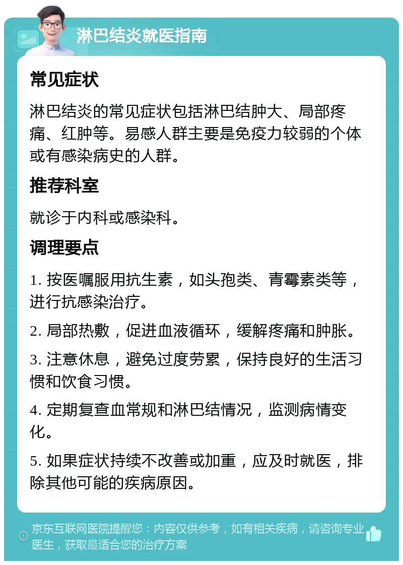 淋巴结炎就医指南 常见症状 淋巴结炎的常见症状包括淋巴结肿大、局部疼痛、红肿等。易感人群主要是免疫力较弱的个体或有感染病史的人群。 推荐科室 就诊于内科或感染科。 调理要点 1. 按医嘱服用抗生素，如头孢类、青霉素类等，进行抗感染治疗。 2. 局部热敷，促进血液循环，缓解疼痛和肿胀。 3. 注意休息，避免过度劳累，保持良好的生活习惯和饮食习惯。 4. 定期复查血常规和淋巴结情况，监测病情变化。 5. 如果症状持续不改善或加重，应及时就医，排除其他可能的疾病原因。