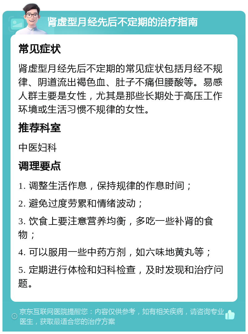 肾虚型月经先后不定期的治疗指南 常见症状 肾虚型月经先后不定期的常见症状包括月经不规律、阴道流出褐色血、肚子不痛但腰酸等。易感人群主要是女性，尤其是那些长期处于高压工作环境或生活习惯不规律的女性。 推荐科室 中医妇科 调理要点 1. 调整生活作息，保持规律的作息时间； 2. 避免过度劳累和情绪波动； 3. 饮食上要注意营养均衡，多吃一些补肾的食物； 4. 可以服用一些中药方剂，如六味地黄丸等； 5. 定期进行体检和妇科检查，及时发现和治疗问题。