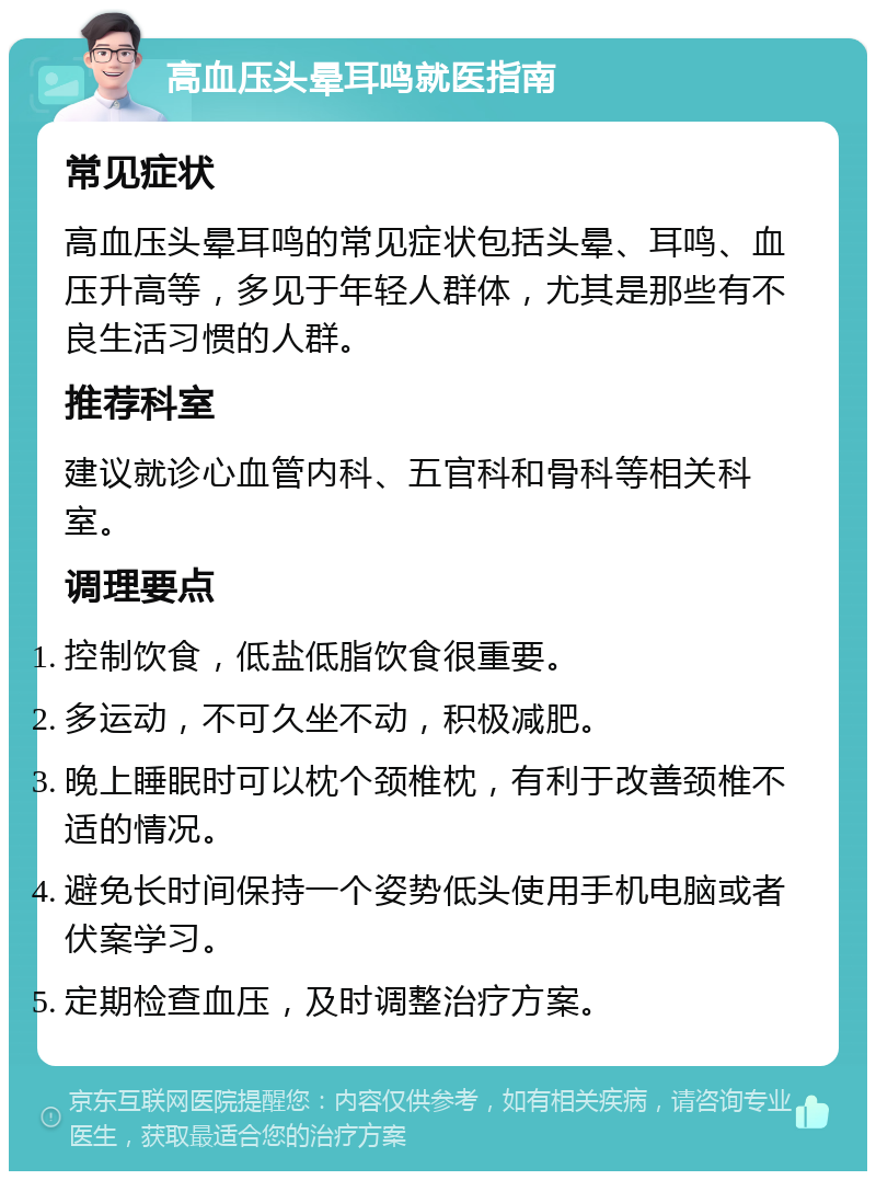 高血压头晕耳鸣就医指南 常见症状 高血压头晕耳鸣的常见症状包括头晕、耳鸣、血压升高等，多见于年轻人群体，尤其是那些有不良生活习惯的人群。 推荐科室 建议就诊心血管内科、五官科和骨科等相关科室。 调理要点 控制饮食，低盐低脂饮食很重要。 多运动，不可久坐不动，积极减肥。 晚上睡眠时可以枕个颈椎枕，有利于改善颈椎不适的情况。 避免长时间保持一个姿势低头使用手机电脑或者伏案学习。 定期检查血压，及时调整治疗方案。