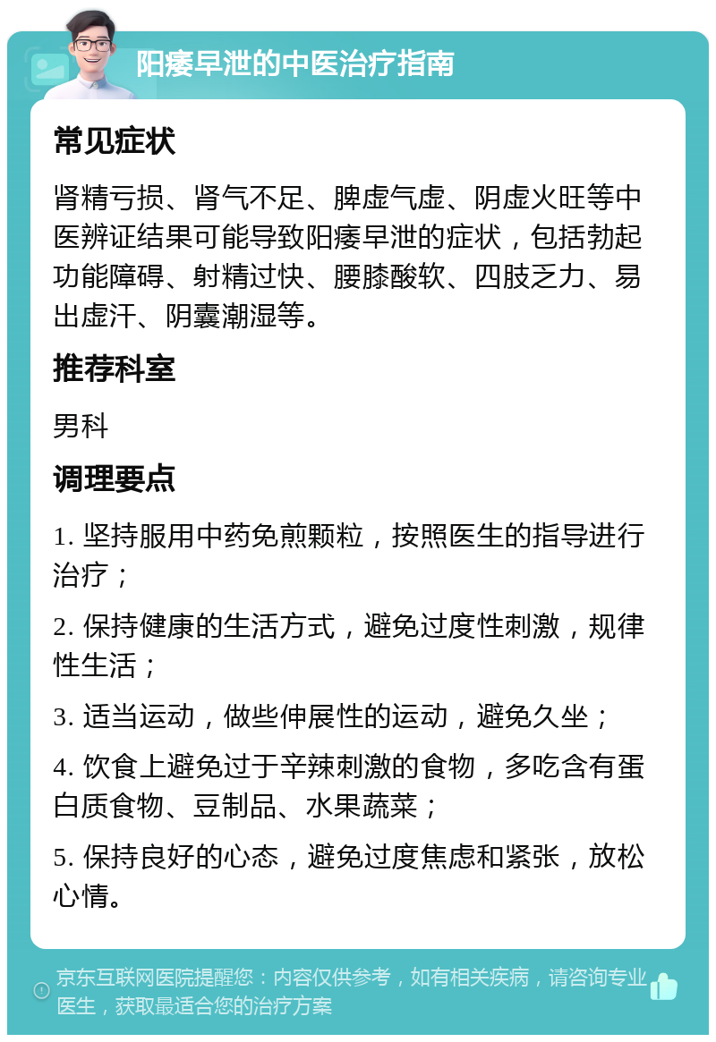 阳痿早泄的中医治疗指南 常见症状 肾精亏损、肾气不足、脾虚气虚、阴虚火旺等中医辨证结果可能导致阳痿早泄的症状，包括勃起功能障碍、射精过快、腰膝酸软、四肢乏力、易出虚汗、阴囊潮湿等。 推荐科室 男科 调理要点 1. 坚持服用中药免煎颗粒，按照医生的指导进行治疗； 2. 保持健康的生活方式，避免过度性刺激，规律性生活； 3. 适当运动，做些伸展性的运动，避免久坐； 4. 饮食上避免过于辛辣刺激的食物，多吃含有蛋白质食物、豆制品、水果蔬菜； 5. 保持良好的心态，避免过度焦虑和紧张，放松心情。