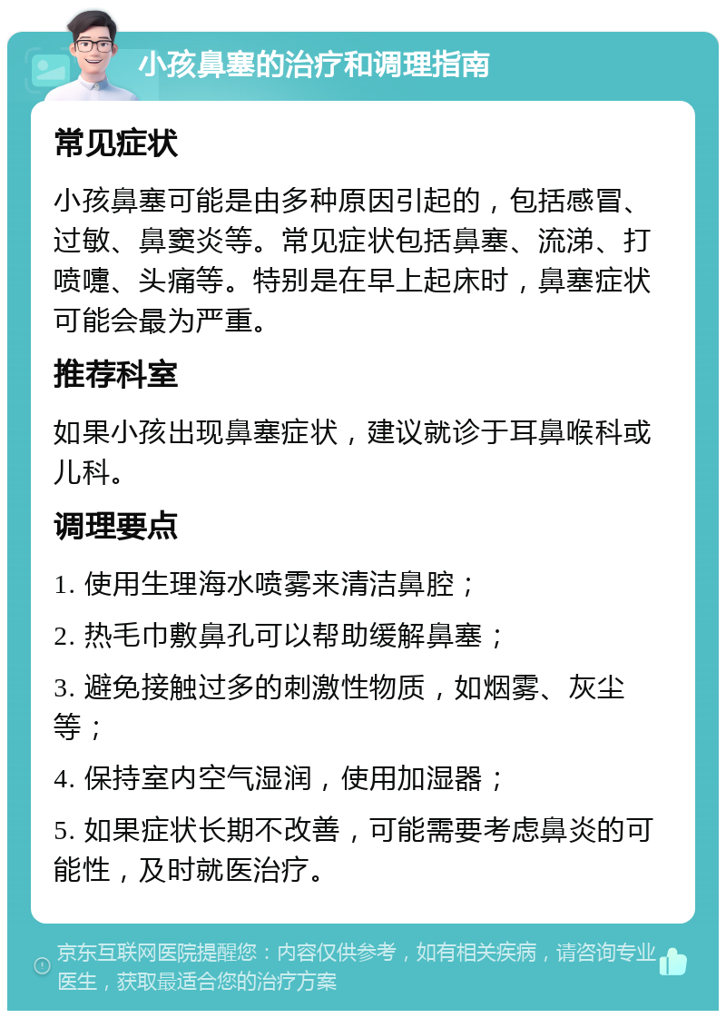 小孩鼻塞的治疗和调理指南 常见症状 小孩鼻塞可能是由多种原因引起的，包括感冒、过敏、鼻窦炎等。常见症状包括鼻塞、流涕、打喷嚏、头痛等。特别是在早上起床时，鼻塞症状可能会最为严重。 推荐科室 如果小孩出现鼻塞症状，建议就诊于耳鼻喉科或儿科。 调理要点 1. 使用生理海水喷雾来清洁鼻腔； 2. 热毛巾敷鼻孔可以帮助缓解鼻塞； 3. 避免接触过多的刺激性物质，如烟雾、灰尘等； 4. 保持室内空气湿润，使用加湿器； 5. 如果症状长期不改善，可能需要考虑鼻炎的可能性，及时就医治疗。