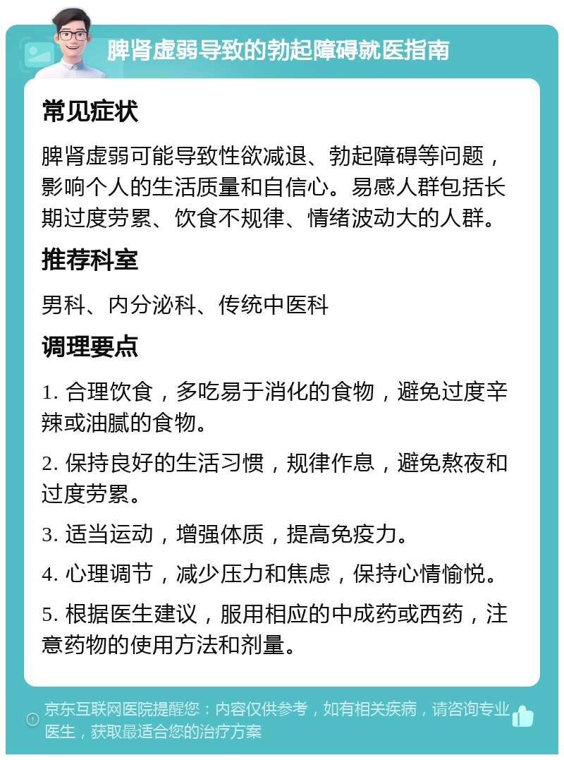 脾肾虚弱导致的勃起障碍就医指南 常见症状 脾肾虚弱可能导致性欲减退、勃起障碍等问题，影响个人的生活质量和自信心。易感人群包括长期过度劳累、饮食不规律、情绪波动大的人群。 推荐科室 男科、内分泌科、传统中医科 调理要点 1. 合理饮食，多吃易于消化的食物，避免过度辛辣或油腻的食物。 2. 保持良好的生活习惯，规律作息，避免熬夜和过度劳累。 3. 适当运动，增强体质，提高免疫力。 4. 心理调节，减少压力和焦虑，保持心情愉悦。 5. 根据医生建议，服用相应的中成药或西药，注意药物的使用方法和剂量。