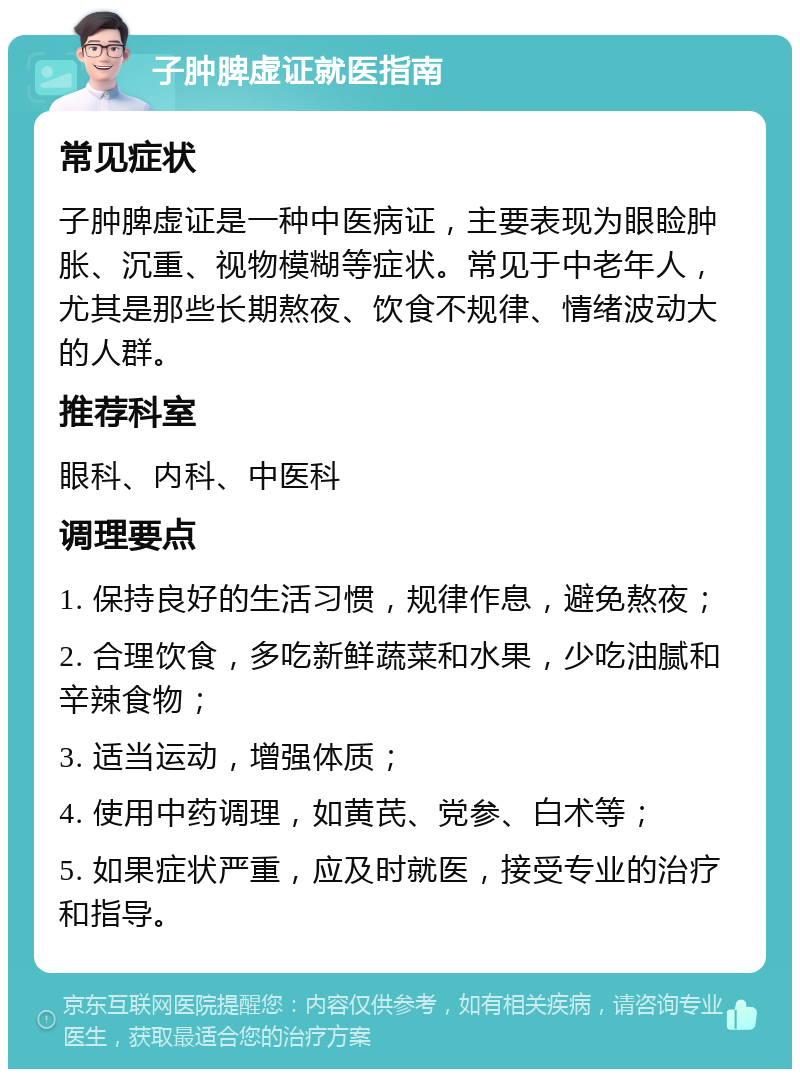 子肿脾虚证就医指南 常见症状 子肿脾虚证是一种中医病证，主要表现为眼睑肿胀、沉重、视物模糊等症状。常见于中老年人，尤其是那些长期熬夜、饮食不规律、情绪波动大的人群。 推荐科室 眼科、内科、中医科 调理要点 1. 保持良好的生活习惯，规律作息，避免熬夜； 2. 合理饮食，多吃新鲜蔬菜和水果，少吃油腻和辛辣食物； 3. 适当运动，增强体质； 4. 使用中药调理，如黄芪、党参、白术等； 5. 如果症状严重，应及时就医，接受专业的治疗和指导。