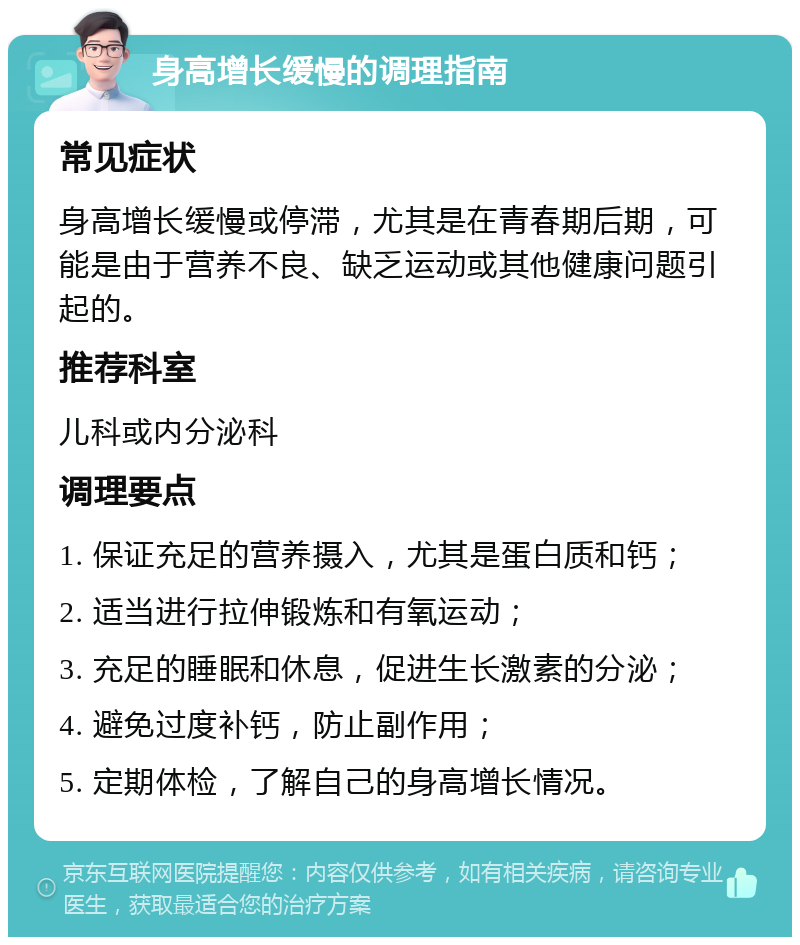 身高增长缓慢的调理指南 常见症状 身高增长缓慢或停滞，尤其是在青春期后期，可能是由于营养不良、缺乏运动或其他健康问题引起的。 推荐科室 儿科或内分泌科 调理要点 1. 保证充足的营养摄入，尤其是蛋白质和钙； 2. 适当进行拉伸锻炼和有氧运动； 3. 充足的睡眠和休息，促进生长激素的分泌； 4. 避免过度补钙，防止副作用； 5. 定期体检，了解自己的身高增长情况。