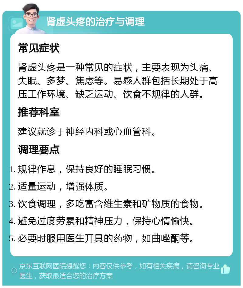 肾虚头疼的治疗与调理 常见症状 肾虚头疼是一种常见的症状，主要表现为头痛、失眠、多梦、焦虑等。易感人群包括长期处于高压工作环境、缺乏运动、饮食不规律的人群。 推荐科室 建议就诊于神经内科或心血管科。 调理要点 规律作息，保持良好的睡眠习惯。 适量运动，增强体质。 饮食调理，多吃富含维生素和矿物质的食物。 避免过度劳累和精神压力，保持心情愉快。 必要时服用医生开具的药物，如曲唑酮等。