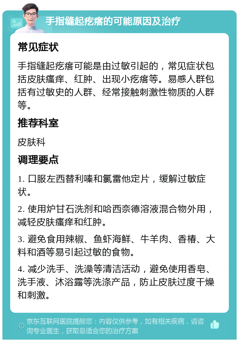 手指缝起疙瘩的可能原因及治疗 常见症状 手指缝起疙瘩可能是由过敏引起的，常见症状包括皮肤瘙痒、红肿、出现小疙瘩等。易感人群包括有过敏史的人群、经常接触刺激性物质的人群等。 推荐科室 皮肤科 调理要点 1. 口服左西替利嗪和氯雷他定片，缓解过敏症状。 2. 使用炉甘石洗剂和哈西奈德溶液混合物外用，减轻皮肤瘙痒和红肿。 3. 避免食用辣椒、鱼虾海鲜、牛羊肉、香椿、大料和酒等易引起过敏的食物。 4. 减少洗手、洗澡等清洁活动，避免使用香皂、洗手液、沐浴露等洗涤产品，防止皮肤过度干燥和刺激。