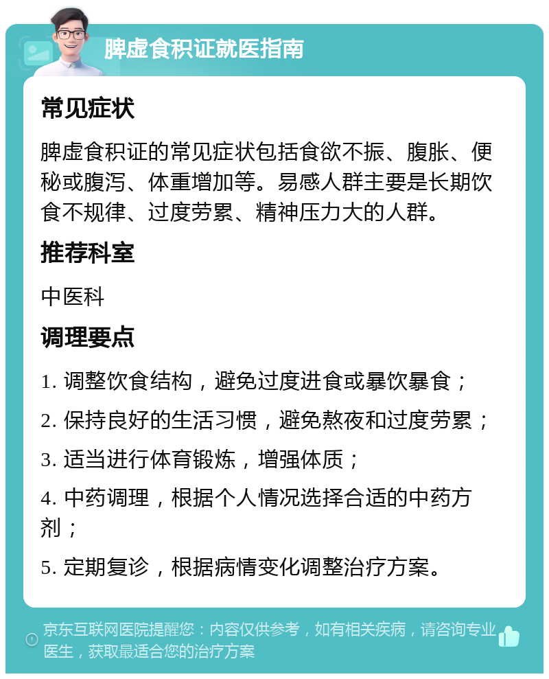 脾虚食积证就医指南 常见症状 脾虚食积证的常见症状包括食欲不振、腹胀、便秘或腹泻、体重增加等。易感人群主要是长期饮食不规律、过度劳累、精神压力大的人群。 推荐科室 中医科 调理要点 1. 调整饮食结构，避免过度进食或暴饮暴食； 2. 保持良好的生活习惯，避免熬夜和过度劳累； 3. 适当进行体育锻炼，增强体质； 4. 中药调理，根据个人情况选择合适的中药方剂； 5. 定期复诊，根据病情变化调整治疗方案。