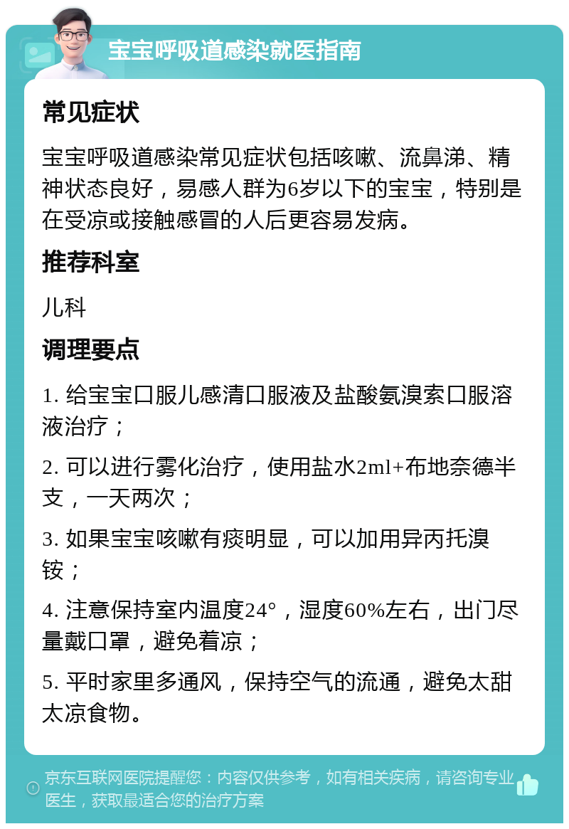 宝宝呼吸道感染就医指南 常见症状 宝宝呼吸道感染常见症状包括咳嗽、流鼻涕、精神状态良好，易感人群为6岁以下的宝宝，特别是在受凉或接触感冒的人后更容易发病。 推荐科室 儿科 调理要点 1. 给宝宝口服儿感清口服液及盐酸氨溴索口服溶液治疗； 2. 可以进行雾化治疗，使用盐水2ml+布地奈德半支，一天两次； 3. 如果宝宝咳嗽有痰明显，可以加用异丙托溴铵； 4. 注意保持室内温度24°，湿度60%左右，出门尽量戴口罩，避免着凉； 5. 平时家里多通风，保持空气的流通，避免太甜太凉食物。