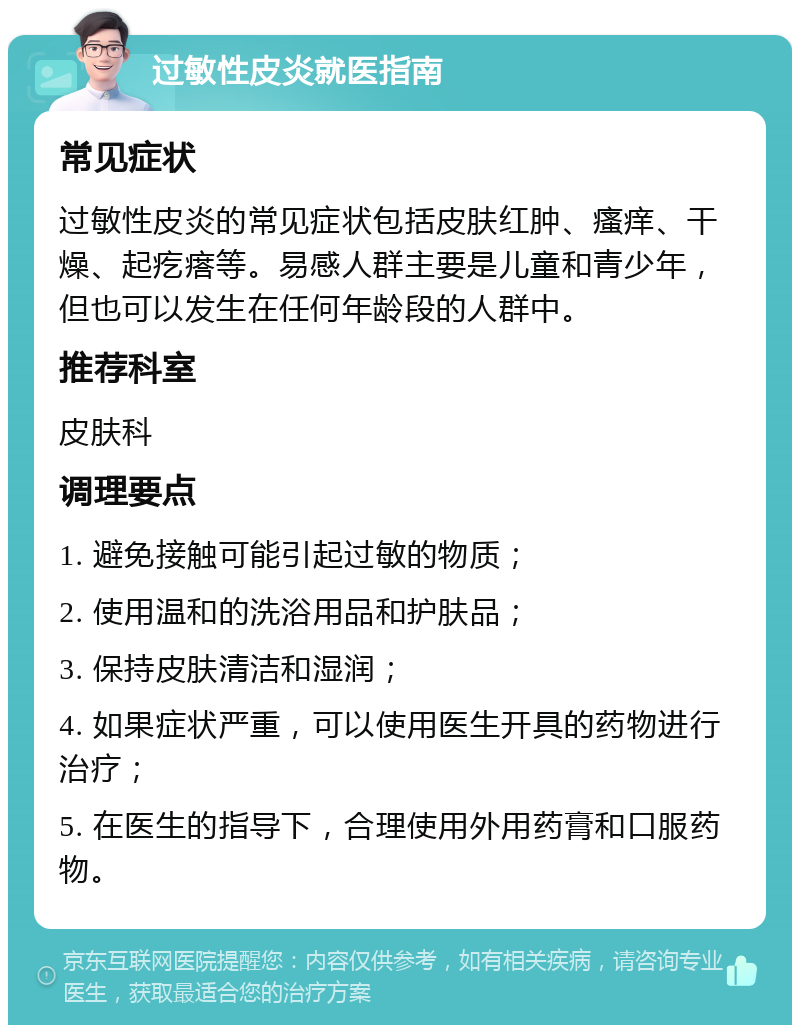 过敏性皮炎就医指南 常见症状 过敏性皮炎的常见症状包括皮肤红肿、瘙痒、干燥、起疙瘩等。易感人群主要是儿童和青少年，但也可以发生在任何年龄段的人群中。 推荐科室 皮肤科 调理要点 1. 避免接触可能引起过敏的物质； 2. 使用温和的洗浴用品和护肤品； 3. 保持皮肤清洁和湿润； 4. 如果症状严重，可以使用医生开具的药物进行治疗； 5. 在医生的指导下，合理使用外用药膏和口服药物。