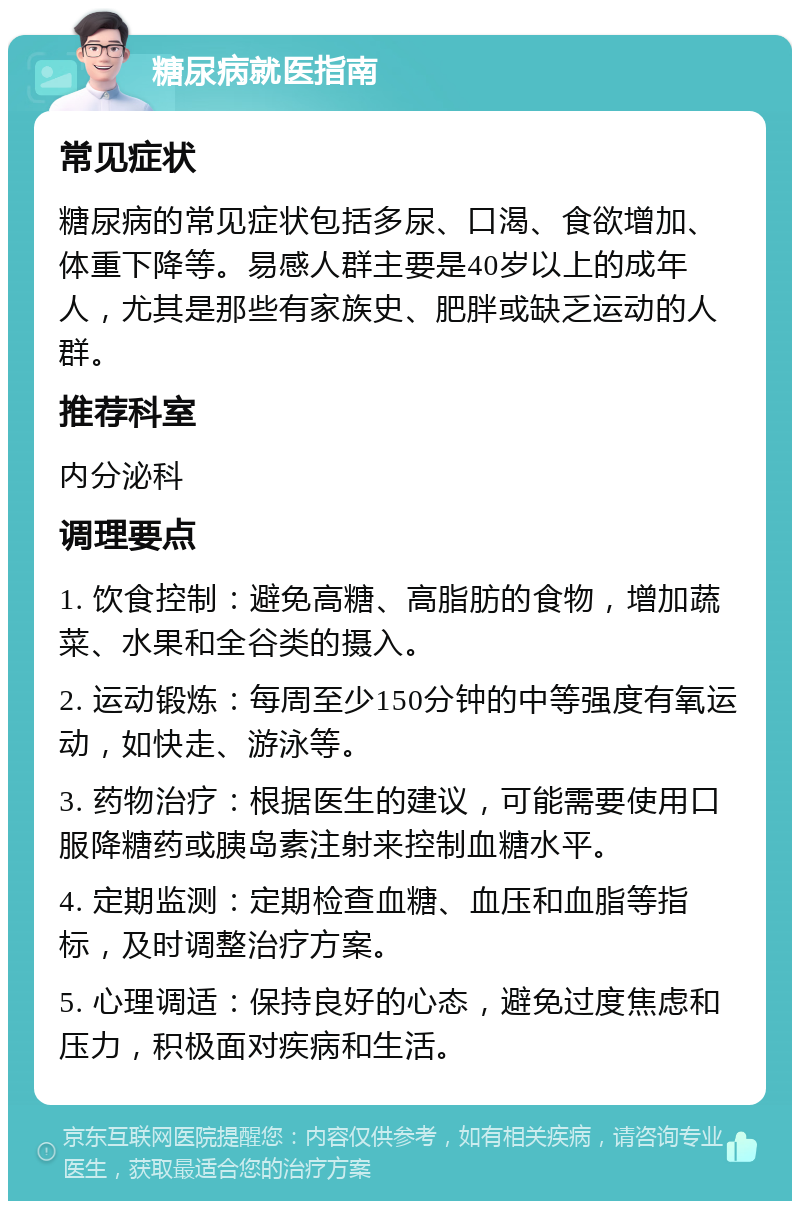 糖尿病就医指南 常见症状 糖尿病的常见症状包括多尿、口渴、食欲增加、体重下降等。易感人群主要是40岁以上的成年人，尤其是那些有家族史、肥胖或缺乏运动的人群。 推荐科室 内分泌科 调理要点 1. 饮食控制：避免高糖、高脂肪的食物，增加蔬菜、水果和全谷类的摄入。 2. 运动锻炼：每周至少150分钟的中等强度有氧运动，如快走、游泳等。 3. 药物治疗：根据医生的建议，可能需要使用口服降糖药或胰岛素注射来控制血糖水平。 4. 定期监测：定期检查血糖、血压和血脂等指标，及时调整治疗方案。 5. 心理调适：保持良好的心态，避免过度焦虑和压力，积极面对疾病和生活。