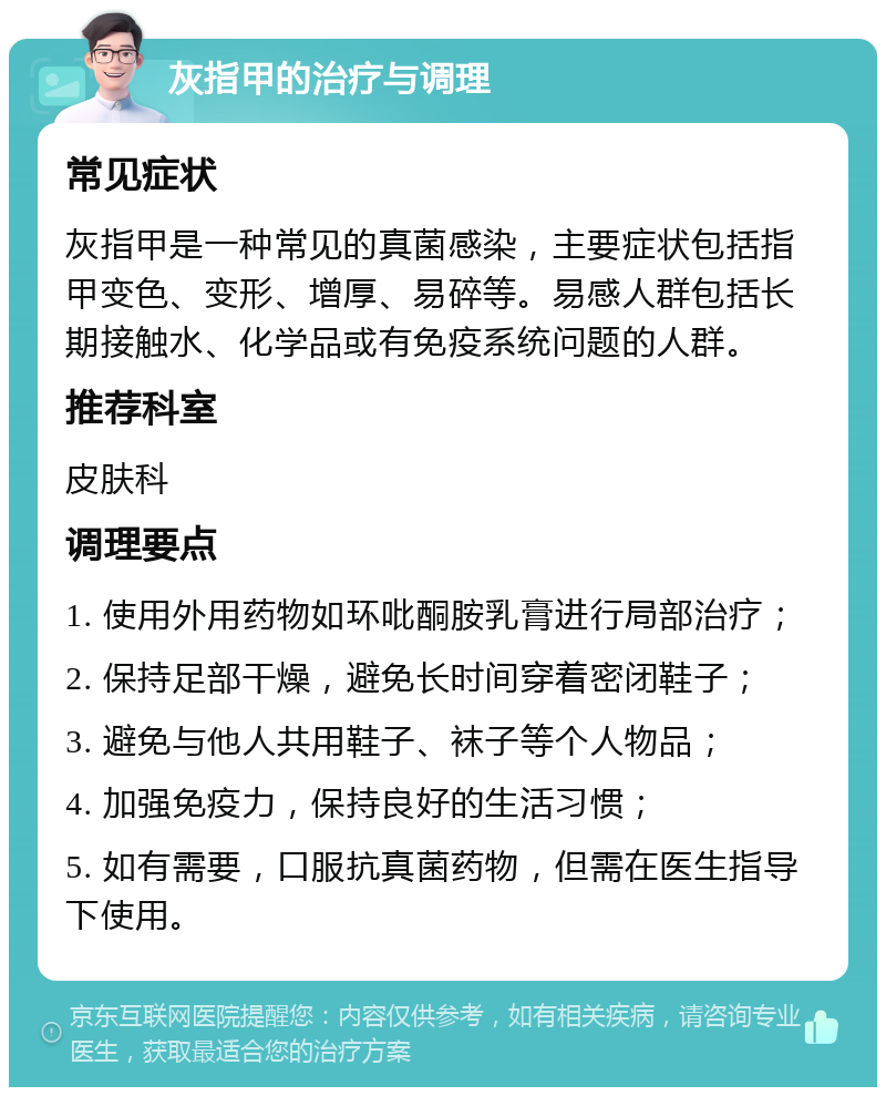 灰指甲的治疗与调理 常见症状 灰指甲是一种常见的真菌感染，主要症状包括指甲变色、变形、增厚、易碎等。易感人群包括长期接触水、化学品或有免疫系统问题的人群。 推荐科室 皮肤科 调理要点 1. 使用外用药物如环吡酮胺乳膏进行局部治疗； 2. 保持足部干燥，避免长时间穿着密闭鞋子； 3. 避免与他人共用鞋子、袜子等个人物品； 4. 加强免疫力，保持良好的生活习惯； 5. 如有需要，口服抗真菌药物，但需在医生指导下使用。