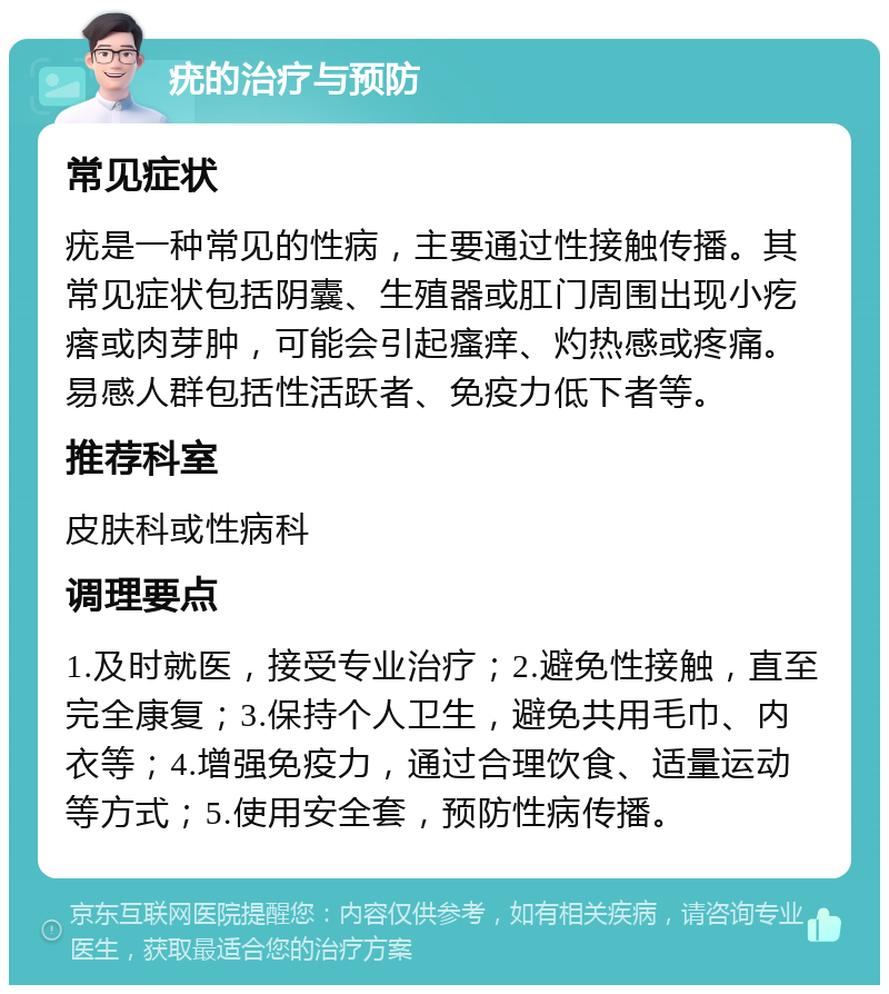 疣的治疗与预防 常见症状 疣是一种常见的性病，主要通过性接触传播。其常见症状包括阴囊、生殖器或肛门周围出现小疙瘩或肉芽肿，可能会引起瘙痒、灼热感或疼痛。易感人群包括性活跃者、免疫力低下者等。 推荐科室 皮肤科或性病科 调理要点 1.及时就医，接受专业治疗；2.避免性接触，直至完全康复；3.保持个人卫生，避免共用毛巾、内衣等；4.增强免疫力，通过合理饮食、适量运动等方式；5.使用安全套，预防性病传播。