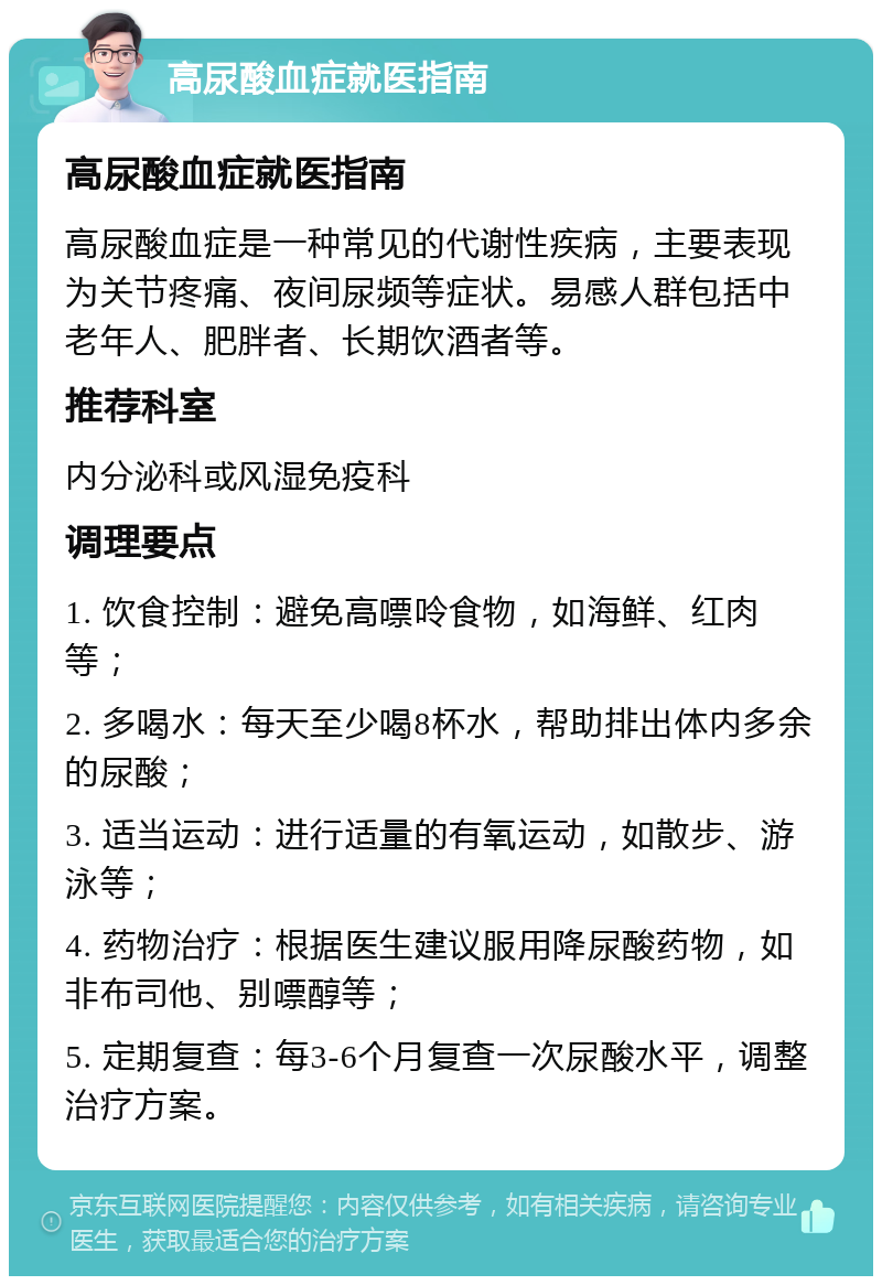 高尿酸血症就医指南 高尿酸血症就医指南 高尿酸血症是一种常见的代谢性疾病，主要表现为关节疼痛、夜间尿频等症状。易感人群包括中老年人、肥胖者、长期饮酒者等。 推荐科室 内分泌科或风湿免疫科 调理要点 1. 饮食控制：避免高嘌呤食物，如海鲜、红肉等； 2. 多喝水：每天至少喝8杯水，帮助排出体内多余的尿酸； 3. 适当运动：进行适量的有氧运动，如散步、游泳等； 4. 药物治疗：根据医生建议服用降尿酸药物，如非布司他、别嘌醇等； 5. 定期复查：每3-6个月复查一次尿酸水平，调整治疗方案。