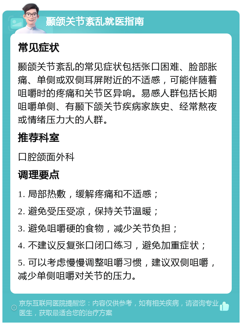 颞颌关节紊乱就医指南 常见症状 颞颌关节紊乱的常见症状包括张口困难、脸部胀痛、单侧或双侧耳屏附近的不适感，可能伴随着咀嚼时的疼痛和关节区异响。易感人群包括长期咀嚼单侧、有颞下颌关节疾病家族史、经常熬夜或情绪压力大的人群。 推荐科室 口腔颌面外科 调理要点 1. 局部热敷，缓解疼痛和不适感； 2. 避免受压受凉，保持关节温暖； 3. 避免咀嚼硬的食物，减少关节负担； 4. 不建议反复张口闭口练习，避免加重症状； 5. 可以考虑慢慢调整咀嚼习惯，建议双侧咀嚼，减少单侧咀嚼对关节的压力。