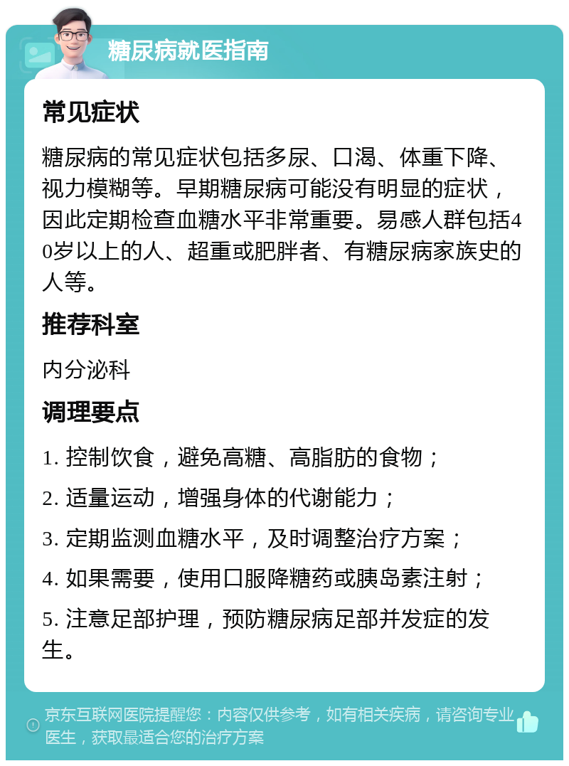 糖尿病就医指南 常见症状 糖尿病的常见症状包括多尿、口渴、体重下降、视力模糊等。早期糖尿病可能没有明显的症状，因此定期检查血糖水平非常重要。易感人群包括40岁以上的人、超重或肥胖者、有糖尿病家族史的人等。 推荐科室 内分泌科 调理要点 1. 控制饮食，避免高糖、高脂肪的食物； 2. 适量运动，增强身体的代谢能力； 3. 定期监测血糖水平，及时调整治疗方案； 4. 如果需要，使用口服降糖药或胰岛素注射； 5. 注意足部护理，预防糖尿病足部并发症的发生。