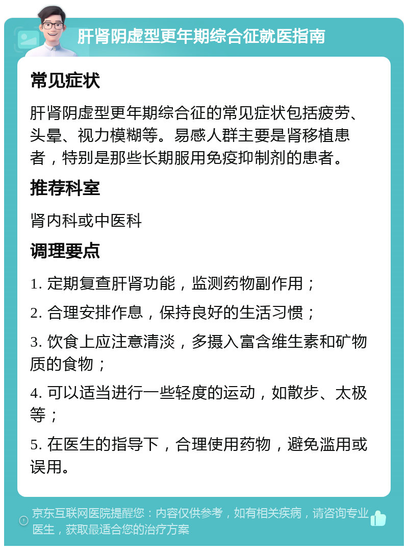 肝肾阴虚型更年期综合征就医指南 常见症状 肝肾阴虚型更年期综合征的常见症状包括疲劳、头晕、视力模糊等。易感人群主要是肾移植患者，特别是那些长期服用免疫抑制剂的患者。 推荐科室 肾内科或中医科 调理要点 1. 定期复查肝肾功能，监测药物副作用； 2. 合理安排作息，保持良好的生活习惯； 3. 饮食上应注意清淡，多摄入富含维生素和矿物质的食物； 4. 可以适当进行一些轻度的运动，如散步、太极等； 5. 在医生的指导下，合理使用药物，避免滥用或误用。