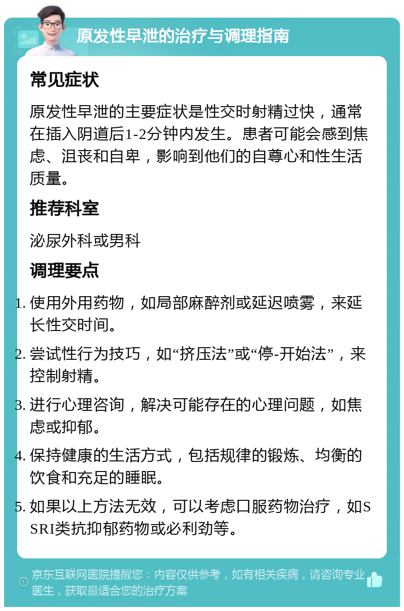 原发性早泄的治疗与调理指南 常见症状 原发性早泄的主要症状是性交时射精过快，通常在插入阴道后1-2分钟内发生。患者可能会感到焦虑、沮丧和自卑，影响到他们的自尊心和性生活质量。 推荐科室 泌尿外科或男科 调理要点 使用外用药物，如局部麻醉剂或延迟喷雾，来延长性交时间。 尝试性行为技巧，如“挤压法”或“停-开始法”，来控制射精。 进行心理咨询，解决可能存在的心理问题，如焦虑或抑郁。 保持健康的生活方式，包括规律的锻炼、均衡的饮食和充足的睡眠。 如果以上方法无效，可以考虑口服药物治疗，如SSRI类抗抑郁药物或必利劲等。