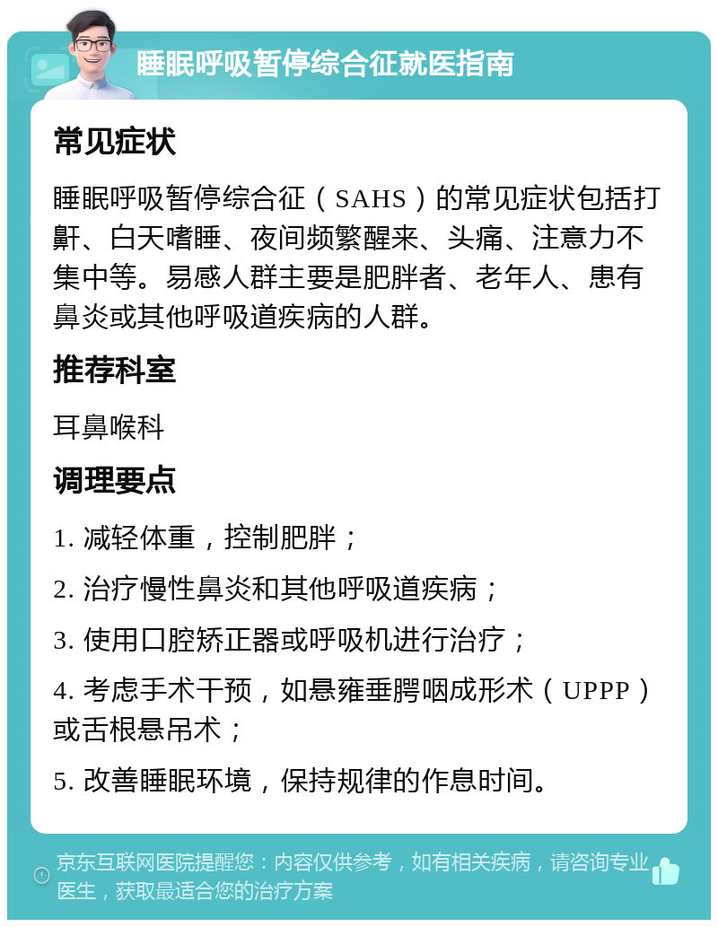 睡眠呼吸暂停综合征就医指南 常见症状 睡眠呼吸暂停综合征（SAHS）的常见症状包括打鼾、白天嗜睡、夜间频繁醒来、头痛、注意力不集中等。易感人群主要是肥胖者、老年人、患有鼻炎或其他呼吸道疾病的人群。 推荐科室 耳鼻喉科 调理要点 1. 减轻体重，控制肥胖； 2. 治疗慢性鼻炎和其他呼吸道疾病； 3. 使用口腔矫正器或呼吸机进行治疗； 4. 考虑手术干预，如悬雍垂腭咽成形术（UPPP）或舌根悬吊术； 5. 改善睡眠环境，保持规律的作息时间。