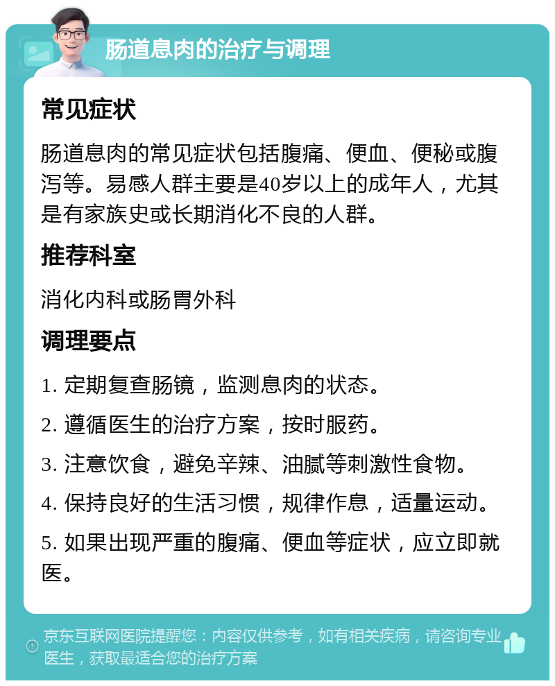 肠道息肉的治疗与调理 常见症状 肠道息肉的常见症状包括腹痛、便血、便秘或腹泻等。易感人群主要是40岁以上的成年人，尤其是有家族史或长期消化不良的人群。 推荐科室 消化内科或肠胃外科 调理要点 1. 定期复查肠镜，监测息肉的状态。 2. 遵循医生的治疗方案，按时服药。 3. 注意饮食，避免辛辣、油腻等刺激性食物。 4. 保持良好的生活习惯，规律作息，适量运动。 5. 如果出现严重的腹痛、便血等症状，应立即就医。