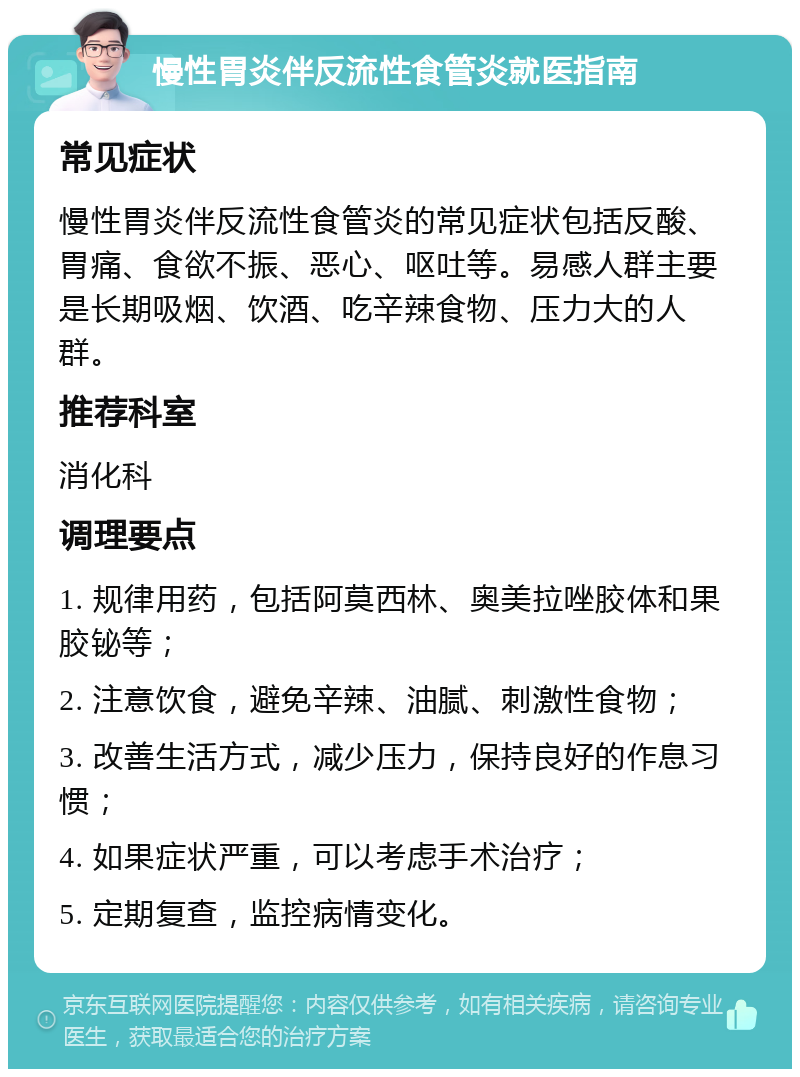 慢性胃炎伴反流性食管炎就医指南 常见症状 慢性胃炎伴反流性食管炎的常见症状包括反酸、胃痛、食欲不振、恶心、呕吐等。易感人群主要是长期吸烟、饮酒、吃辛辣食物、压力大的人群。 推荐科室 消化科 调理要点 1. 规律用药，包括阿莫西林、奥美拉唑胶体和果胶铋等； 2. 注意饮食，避免辛辣、油腻、刺激性食物； 3. 改善生活方式，减少压力，保持良好的作息习惯； 4. 如果症状严重，可以考虑手术治疗； 5. 定期复查，监控病情变化。