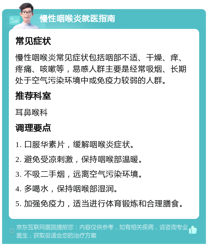 慢性咽喉炎就医指南 常见症状 慢性咽喉炎常见症状包括咽部不适、干燥、痒、疼痛、咳嗽等，易感人群主要是经常吸烟、长期处于空气污染环境中或免疫力较弱的人群。 推荐科室 耳鼻喉科 调理要点 1. 口服华素片，缓解咽喉炎症状。 2. 避免受凉刺激，保持咽喉部温暖。 3. 不吸二手烟，远离空气污染环境。 4. 多喝水，保持咽喉部湿润。 5. 加强免疫力，适当进行体育锻炼和合理膳食。